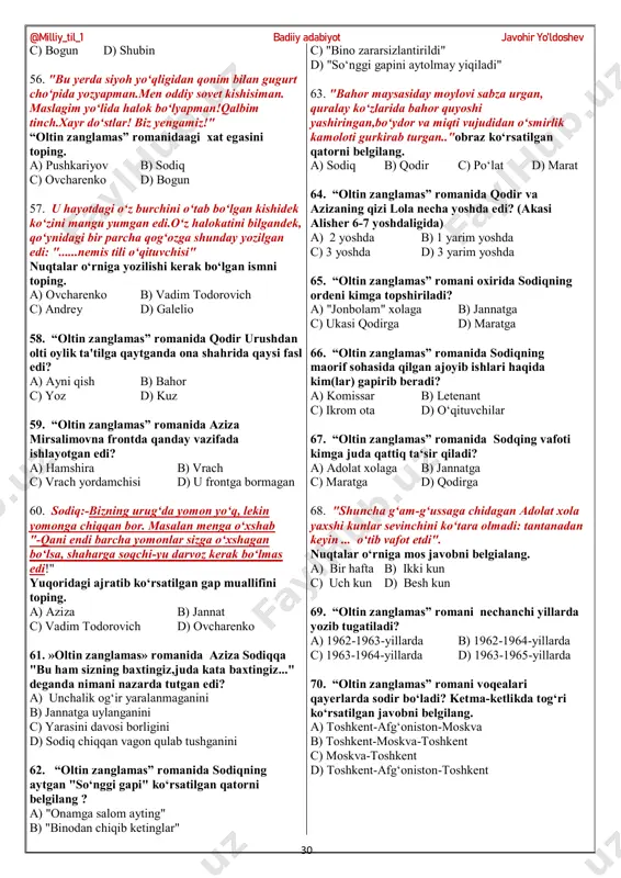zanglamas” romanida marat kimga o‘xshardi? a) jannatga b) musharrafga c) sodiqqa d) adolat xolaga 34. “oltin zanglamas” romanida sodiqni ko‘rgani qamoqxonaga kimlar boradi? 1. musharraf 2. qodir 3. adolat xola 4. aziza 5. jannat 6. marat a) 1, 3, 6 b) 3, 5, 6 c) 1, 2, 3 d) 5, 6 35. "jannatning chehrasida sodiq hech qachon ko‘rmagan shunday joziba bor ediki, bunday joziba, odatda, odam borlig‘ini topganda paydo bo‘ladi" “oltin zanglamas” romanida sodiq qaysi paytda jannatga nisbatan shunday fikrlarni hayolidan o‘tkazadi? a) uni birinchi marta ko‘rganda b) maratga ona bo‘lishga rozilik berganda c) uni qamoqxonga ko‘rgani kelganda d) musharrafga uylanishga rozilik berganda 36. "o‘zini bilgan odam uchun muhojirlik ham lagerday gap.begona qo‘raga tushib qolgan itdek doim duming qisiq" yuqoridagi gap egasini toping a) sodiq b) mirsalim c) qodir d) dilovarxo‘ja 37. “oltin zanglamas” romanida urushda kimlar qatnashadi? 1. sodiq 2. qodir 3. mirsalim 4. dilovarxo‘ja 5. bogun 6. jurmenbek …
