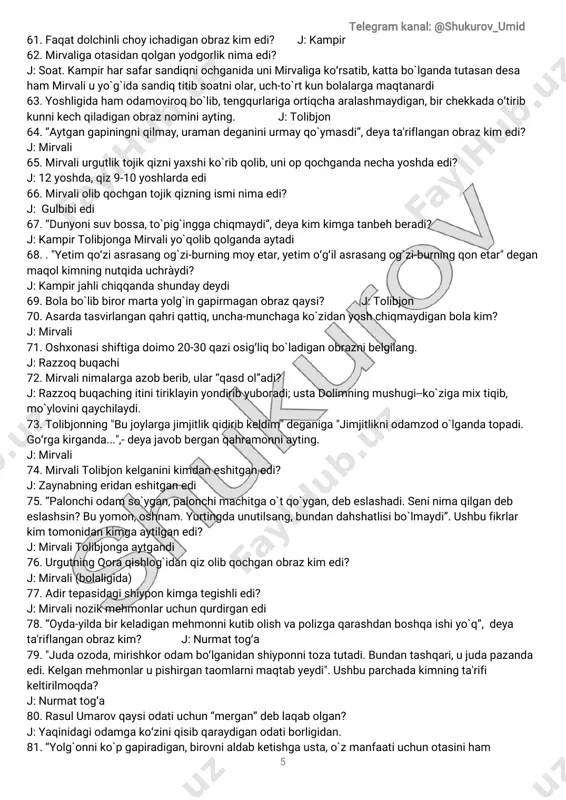 chiqqandashundaydeydi 69.bolabòlibbirormartayolg̀ingapirmaganobrazqaysi? j:tolibjon 70.asardatasvirlanganqahriqattiq,uncha-munchagakòzidanyoshchiqmaydiganbolakim? j:mirvali 71.oshxonasishiftigadoimo20-30qaziosig̒liqbòladiganobraznibelgilang. j:razzoqbuqachi 72.mirvalinimalargaazobberib,ular“qasdol”adi? j:razzoqbuqachingitinitiriklayinyondiribyuboradi;ustadolimningmushugi--kòzigamixtiqib, mòyloviniqaychilaydi. 73.tolibjonning"bujoylargajimjitlikqidiribkeldim"deganiga"jimjitlikniodamzodòlgandatopadi. go̒rgakirganda...",-deyajavobberganqahramonniayting. j:mirvali 74.mirvalitolibjonkelganinikimdaneshitganedi? j:zaynabningeridaneshitganedi 75.“palonchiodam sòygan,palonchimachitgaòtqòygan,debeslashadi.seninimaqilgandeb eslashsin?buyomon,oshnam.yurtingdaunutilsang,bundandahshatlisibòlmaydi”.ushbufikrlar kim tomonidankimgaaytilganedi? j:mirvalitolibjongaaytgandi 76.urgutningqoraqishlog̀idanqizolibqochganobrazkim edi? j:mirvali(bolaligida) 77.adirtepasidagishiyponkimgategishliedi? j:mirvalinozikmehmonlaruchunqurdirganedi 78.“oyda-yildabirkeladiganmehmonnikutibolishvapolizgaqarashdanboshqaishiyòq”,deya ta'riflanganobrazkim? j:nurmattog̒a 79."judaozoda,mirishkorodam bo̒lganidanshiyponnitozatutadi.bundantashqari,ujudapazanda edi.kelganmehmonlarupishirgantaomlarnimaqtabyeydi".ushbuparchadakimningta'rifi keltirilmoqda? j:nurmattog̒a 80.rasulumarovqaysiodatiuchun“mergan”deblaqabolgan? j:yaqinidagiodamgako̒ziniqisibqaraydiganodatiborligidan. 81.“yolg̀onnikòpgapiradigan,birovnialdabketishgausta,òzmanfaatiuchunotasiniham telegram kanal:@shukurov_umid 6 ayamaydigan”qahramonkim edi? j:rasulbekumarov 82.rasulumarovshiyponganimamaqsaddakelgandi? abdug̒anitoshkentdanmehmonkelishivauuchunrasuldanshiyponnitayyorlashniiltimosqilgandi. 83.abdug̀aniakaaytgan“nozik”mehmonkim edi? j:selxoztexnikaboshqaruvchisihojimurodxomatov 84.abdug̀aniakakim edi? j:oblastselxoztexnikabirlashmasiboshlig̀i 85.“harqandaykattaishniqilgandaham orqasidaizqoldirmaydigan,kòpreviziyalarniko̒rgan, pishiqo