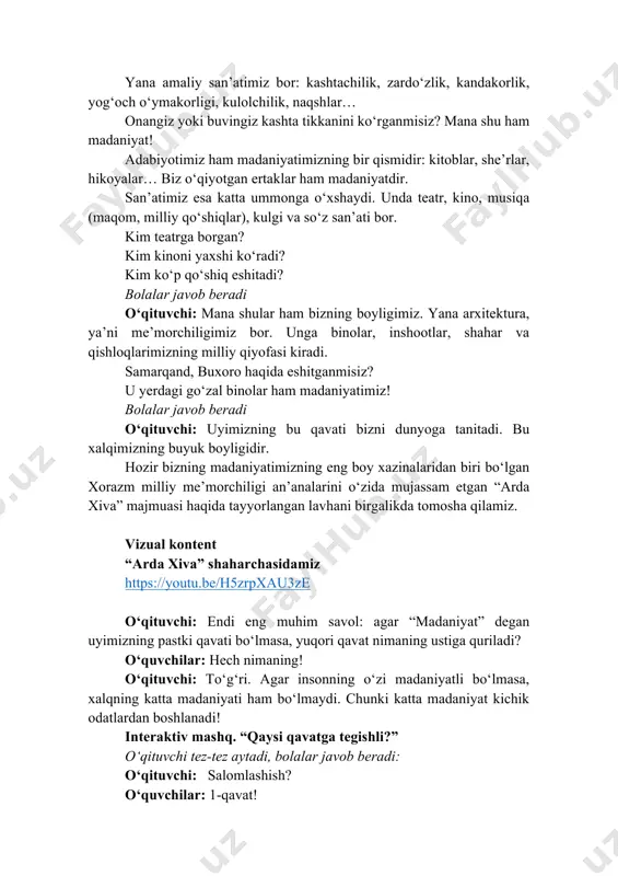 shu ham madaniyat! adabiyotimiz ham madaniyatimizning bir qismidir: kitoblar, she’rlar, hikoyalar… biz o‘qiyotgan ertaklar ham madaniyatdir. san’atimiz esa katta ummonga o‘xshaydi. unda teatr, kino, musiqa (maqom, milliy qo‘shiqlar), kulgi va so‘z san’ati bor. kim teatrga borgan? kim kinoni yaxshi ko‘radi? kim ko‘p qo‘shiq eshitadi? bolalar javob beradi o‘qituvchi: mana shular ham bizning boyligimiz. yana arxitektura, ya’ni me’morchiligimiz bor. unga binolar, inshootlar, shahar va qishloqlarimizning milliy qiyofasi kiradi. samarqand, buxoro haqida eshitganmisiz? u yerdagi go‘zal binolar ham madaniyatimiz! bolalar javob beradi o‘qituvchi: uyimizning bu qavati bizni dunyoga tanitadi. bu xalqimizning buyuk boyligidir. hozir bizning madaniyatimizning eng boy xazinalaridan biri bo‘lgan xorazm milliy me’morchiligi an’analarini o‘zida mujassam etgan “arda xiva” majmuasi haqida tayyorlangan lavhani birgalikda tomosha qilamiz. vizual kontent “arda xiva” shaharchasidamiz https://youtu.be/h5zrpxau3ze o‘qituvchi: endi eng muhim savol: agar “madaniyat” degan uyimizning pastki qavati bo‘lmasa, yuqori qavat nimaning ustiga quriladi? o‘quvchilar: hech nimaning! o‘qituvchi: to‘g‘ri. agar insonning o‘zi madaniyatli bo‘lmasa, xalqning katta …