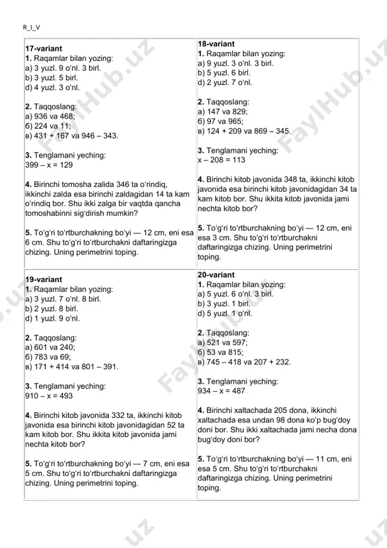 ing. uning perimetrini toping. r_i_v 17-variant 1. raqamlar bilan yozing: a) 3 yuzl. 9 o‘nl. 3 birl. b) 3 yuzl. 5 birl. d) 4 yuzl. 3 o‘nl. 2. taqqoslang: a) 936 va 468; b) 224 va 11; v) 431 + 167 va 946 – 343. 3. tenglamani yeching: 399 – x = 129 4. birinchi tomosha zalida 346 ta o‘rindiq, ikkinchi zalda esa birinchi zaldagidan 14 ta kam o‘rindiq bor. shu ikki zalga bir vaqtda qancha tomoshabinni sig‘dirish mumkin? 5. to‘g‘ri to‘rtburchakning bo‘yi — 12 cm, eni esa 6 cm. shu to‘g‘ri to‘rtburchakni daftaringizga chizing. uning perimetrini toping. 18-variant 1. raqamlar bilan yozing: a) 9 yuzl. 3 o‘nl. 3 birl. b) 5 yuzl. 6 birl. d) 2 yuzl. 7 o‘nl. 2. taqqoslang: a) 147 va 829; b) 97 va 965; v) 124 + 209 va 869 – 345. 3. tenglamani yeching: x – 208 = 113 4. birinchi kitob javonida …