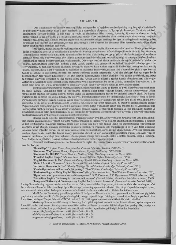 ry of contemporary english for advanced learners” (pearson education limited, 2009) kabi qoilanmalaming eng sara qoida va strukturaiarini o'zidajamlashi bilan birga, rasmiy internet sahifalaridan saralangan ba’zi bir muhim m aium otlar bilan ham boyitilgan. bu esa qoilanmaning qimmatini oshirish bilan birga o ‘quvchilar vaqtini tejash, ularni o ‘nlab kitoblami ko‘rib chiqish va internet sahifalarini izlash zaruratidan xalos qilish imkonini ham beradi. mualliflar qoilanmaning yaratilishiga sababchi boigan a. husanova va ba’zi grammatik maiumotlami yigishda yaqindan yordam bergan sh. o. sirojevga, shuningdek, uning chop etilishiga o ‘zining sa’y-harakati va beqiyos yordami bilan kattahissa qo‘shgan “target education” ntm rahbarib. m. jalilovgao‘zmiimatdorchiliklarinibildirib qoladilar. mazkur qoilanm a mualliflaming bu boradagi ko‘p yillik tajribasi mahsuli b o isa hamki, albatta, ayrim nuqson va kamchiliklardan xoli emas. shunday ekan, mualliflar ushbu qoilanm a yuzasidan bildiriladigan har qanday fikr, tavsiya va mulohazalami qadrlashadi va quyidagi elektron manzil yoki teiefon raqamlari orqali intiqlilc bilan kutib qoladilar: sardorxkhaflzov@gmail.com; +998 (90) …