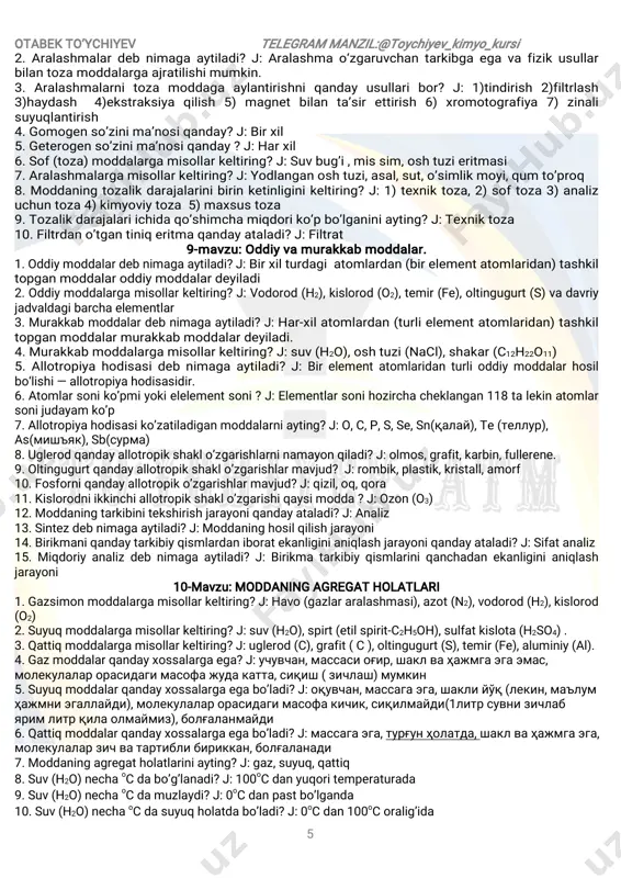 uz,yod,naftalin 5.kristalltugunlaridaatomlarjoylashganmoddalardaqandayxossalarko’zatiladi?j:yuqorisuyuqlanish harorativayuqoriqattiqlikkaegabo’ladi(olmos). 6.kristalltugunlaridaionlarjoylashganmoddalardaqandayxossalarko’zatiladi?j:yuqorisuyuqlanish haroratigaegavauchuvchanbo’lmaydi. 7.kristalltugunlaridametalatomlariyokiularningmusbationlarijoylashganjoylashganmoddalarda qandayxossalarko’zatiladi?j:ularningorasidaerkinelectronbo’ladivaelektrtokiissiqlikniyaxshi o’tkazadi,yaltiroqlik,plastiklikxossalarninamoyonqiladi. 8-mavzu:sofmoddavaaralashmalar 1.sofmoddadebnimagaaytiladi?j:tarkibivaxossalaributunhajmibo‘yichabirxilbo‘lgan modda—sof,tozamoddadebataladi. otabekto’ychiyev telegram manzil:@toychiyev_kimyo_kursi 5 2.aralashmalardebnimagaaytiladi?j:aralashmao‘zgaruvchantarkibgaegavafizikusullar bilantozamoddalargaajratilishimumkin. 3.aralashmalarnitoza moddaga aylantirishniqanday usullaribor? j:1)tindirish 2)filtrlash 3)haydash 4)ekstraksiya qilish 5)magnetbilan ta’sirettirish 6)xromotografiya 7)zinali suyuqlantirish 4.gomogenso’zinima’nosiqanday?j:birxil 5.geterogenso’zinima’nosiqanday?j:harxil 6.sof(toza)moddalargamisollarkeltiring?j:suvbug’i,missim,oshtuzieritmasi 7.aralashmalargamisollarkeltiring?j:yodlanganoshtuzi,asal,sut,o’simlikmoyi,qum to’proq 8.moddaningtozalikdarajalarinibirinketinliginikeltiring?j:1)texniktoza,2)softoza3)analiz uchuntoza4)kimyoviytoza5)maxsustoza 9.tozalikdarajalariichidaqo’shimchamiqdoriko’pbo’lganiniayting?j:texniktoza 10.filtrdano’tgantiniqeritmaqandayataladi?j:filtrat 9-mavzu:oddiyvamurakkabmoddalar. 1.oddiymoddalardebnimagaaytiladi?j:birxilturdagiatomlardan(birelementatomlaridan)tashkil topganmoddalaroddiymoddalardeyiladi 2.oddiymoddalargamisollarkeltiring?j:vodorod(h2),kislorod(o2),temir(fe),oltingugurt(s)vadavriy jadvaldagibarchaelementlar 3.murakkabmoddalardebnimagaaytiladi?j:har-xilatomlardan(turlielementatomlaridan)tashkil topganmoddalarmurakkabmoddalardeyiladi. 4.murakkabmoddalargamisollarkeltiring?j:suv(h2o),oshtuzi(nacl),shaka