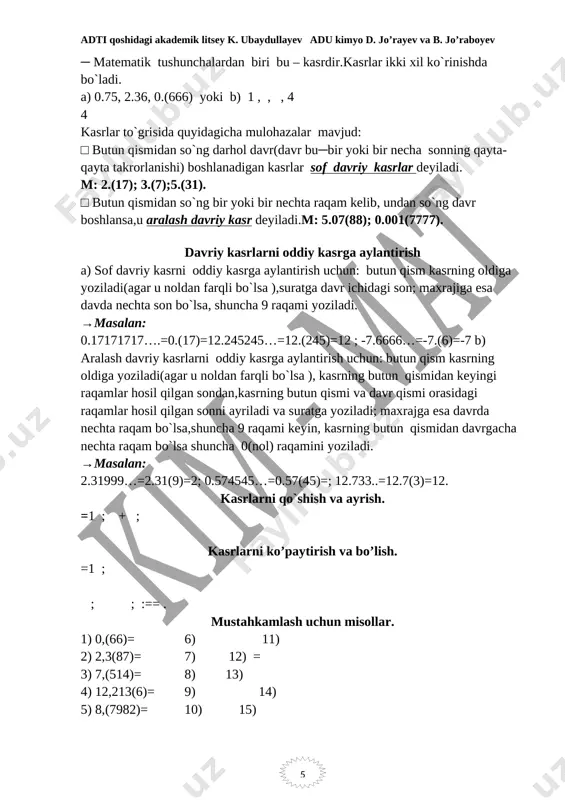 lantirish uchun: butun qism kasrning oldiga yoziladi(agar u noldan farqli bo`lsa ),suratga davr ichidagi son; maxrajiga esa davda nechta son bo`lsa, shuncha 9 raqami yoziladi. →masalan: 0.17171717….=0.(17)=12.245245…=12.(245)=12 ; -7.6666…=-7.(6)=-7 b) aralash davriy kasrlarni oddiy kasrga aylantirish uchun: butun qism kasrning oldiga yoziladi(agar u noldan farqli bo`lsa ), kasrning butun qismidan keyingi raqamlar hosil qilgan sondan,kasrning butun qismi va davr qismi orasidagi raqamlar hosil qilgan sonni ayriladi va suratga yoziladi; maxrajga esa davrda nechta raqam bo`lsa,shuncha 9 raqami keyin, kasrning butun qismidan davrgacha nechta raqam bo`lsa shuncha 0(nol) raqamini yoziladi. →masalan: 2.31999…=2.31(9)=2; 0.574545…=0.57(45)=; 12.733..=12.7(3)=12. kasrlarni qo`shish va ayrish. =1 ; + ; kasrlarni ko’paytirish va bo’lish. =1 ; ; ; :== . mustahkamlash uchun misollar. 1) 0,(66)= 6) 11) 2) 2,3(87)= 7) 12) = 3) 7,(514)= 8) 13) 4) 12,213(6)= 9) 14) 5) 8,(7982)= 10) 15) yuqoridagi amallarning kimyodagi tadbiqi: kimyoga oid masalalarda yuqoridagidek kasr sonlarga ko`p duch kelinadi.o`z o`rnida matematik …