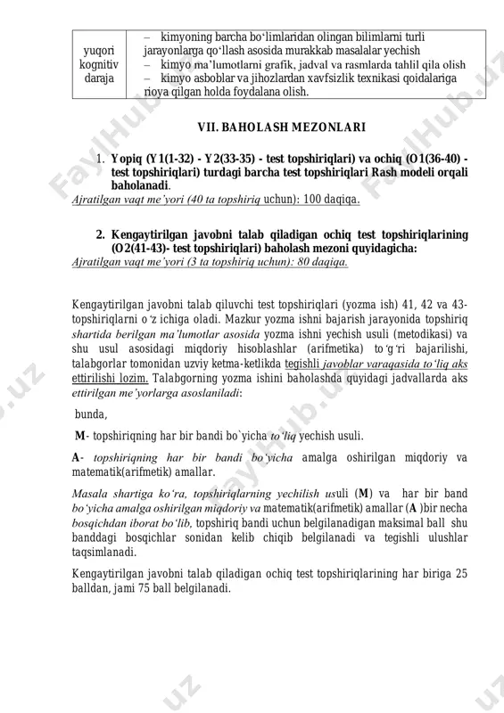 iga oid kimyoviy tajribalar. vi. kimyo faniga oid kognitiv ko‘nikma darajalari quyi kognitiv daraja – fan mazmuni tarkibiga kiritilgan kimyo ma’lumotlarni bilish, eslab qolish, tushunish va tushuntirish – yangi vaziyatda fan mazmuni tarkibi kiritilgan ma’lumotlardan foydalanish – kimyoning barcha bo‘limlaridan olingan bilimlarni turli jarayonlarga qo‘llay olish asosida sodda masalalarni yechish – nazariy bilimlarni grafik, jadval va rasmlarda aks ettira olish yuqori kognitiv daraja – kimyoning barcha bo‘limlaridan olingan bilimlarni turli jarayonlarga qo‘llash asosida murakkab masalalar yechish – kimyo ma’lumotlarni grafik, jadval va rasmlarda tahlil qila olish – kimyo asboblar va jihozlardan xavfsizlik texnikasi qoidalariga rioya qilgan holda foydalana olish. vii. baholash mezonlari 1. yopiq (y1(1-32) - y2(33-35) - test topshiriqlari) va ochiq (o1(36-40) - test topshiriqlari) turdagi barcha test topshiriqlari rash modeli orqali baholanadi. ajratilgan vaqt me’yori (40 ta topshiriq uchun): 100 daqiqa. 2. kengaytirilgan javobni talab qiladigan ochiq test topshiriqlarining (o2(41-43)- test topshiriqlari) baholash mezoni quyidagicha: ajratilgan vaqt me’yori …