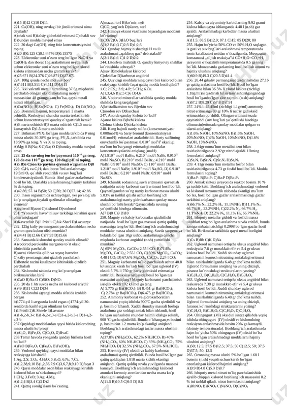 ning kimyoviy va fizik xossalarini batafsil bayon qilgan? a)ge b)ge, sc, ga c)ra, tc, po d)fr, re 55. mendeleyev (a) ta elementning borligini oldindan aytgan, (b) ta elementga bo`sh joy qoldirgan, (c) ta elementning massasini to`grilagan. 1)29; 2)11; 3)20; 4)3. a) a-2; b-4; c-1 b) a-2; b-3; c-1 c) a-1; b-3; c-2 d) a-2; b-3; c-4 56. berseliusning xato fikrini aniqlang. a)elementlarning kimyoviy belgisini yozishda ularning lotincha nomining bosh harflaridan foydalaniladi degan b)organik kimyo tushunchasini fanga kiritgan c)valentlik tushunchasini ta’riflagan d)bir xil sharoitda hajmlari teng bo`lgan gazlardagi atomlar soni tengligini aytgan 57. barcha gazlarning bir xilda siqilishi (a) va termik kengayish koeffitsiyenti bir xil bo`lish (b) qonunlarining mualliflari kimlar? 1.avogadro; 2.boyl-mariott; 3.gey-lyussak; 4.lomonosov; 5.kurnakov. a)1,5 b)2,3 c)1,4 d)2,5 58. iii+x+y ushbu yadro reaksiyasida 500mg ei yemirilgan bo`lsa, necha dona proton hosil bo`ladi? a) b) c) d) 59. iii+x+y ushbu yadro reaksiyasida 51g eii hosil bo`lgan bo`lsa, necha dona zarracha hosil …