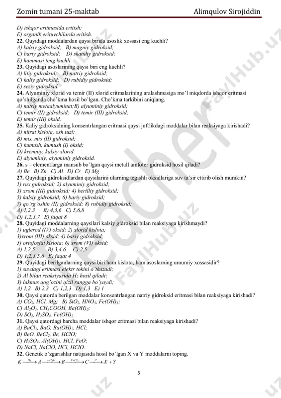 temir (iii); 4) kalsiy; 5) temir (ii); a) 1,2,4,5,3; b) 3,5,4,1,2; c) 1,2,3,4,5; d) 2,4,1,5,3; e) 3,5,2,1,4. 19. gidroksidlarning asoslik xossasi ortib borish tartibini ko’rsating. 1) bariy gidroksid; 2) berilliy gidroksid; 3) stronsiy gidroksid; 4) kalsiy gidroksid; 5) magniy gidroksid; a) 1,2,5,4,3; b) 1,2,4,5,3; c) 2,1,4,5,3; d) 2,5,4,3,1; e) 3,4,5,1,2. 20. quyidagi gidroksidlarning qaysilari amfoter xossaga ega? 1. bariy gidroksid; 2. berilliy gidroksid; 3. rux gidroksid; 4. xrom (iii) gidroksid; 5. alyuminiy gidroksid; 6. magniy gidroksid; a) 1,2,3,4; b) 2,3,4,5; c) 3,4,5,6; d) 1,3,5,6; e) 2,4,5,6. 21. magniy va alyuminiy gidroksidlar aralashmasini qanday ajratish mumkin? a) kislotada eritish; b) suvda eritish; c) suvli eritmada eritish; ;)7;)6;)5;)4;)3;)2;)1 22 4 2233  cuznnhmgcaalfe zomin tumani 25-maktab alimqulov sirojiddin 5 d) ishqor eritmasida eritish; e) organik erituvchilarda eritish. 22. quyidagi moddalardan qaysi birida asoslik xossasi eng kuchli? a) kalsiy gidroksid; b) magniy gidroksid; c) bariy gidroksid; d) skandiy gidroksid; e) hammasi teng kuchli. …