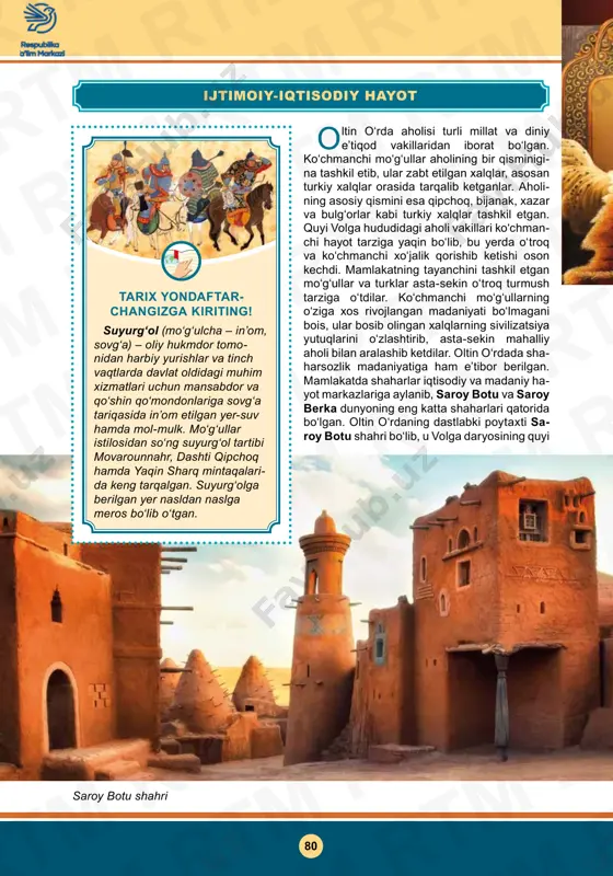 xalqlar tashkil etgan. quyi volga hududidagi aholi vakillari ko‘chman- chi hayot tarziga yaqin bo‘lib, bu yerda o‘troq va ko‘chmanchi xo‘jalik qorishib ketishi oson kechdi. mamlakatning tayanchini tashkil etgan moʻgʻullar va turklar asta-sekin oʻtroq turmush tarziga oʻtdilar. ko‘chmanchi mo‘g‘ullarning o‘ziga xos rivojlangan madaniyati bo‘lmagani bois, ular bosib olingan xalqlarning sivilizatsiya yutuqlarini o‘zlashtirib, asta-sekin mahalliy aholi bilan aralashib ketdilar. oltin o‘rdada sha- harsozlik madaniyatiga ham e’tibor berilgan. mamlakatda shaharlar iqtisodiy va madaniy ha- yot markazlariga aylanib, saroy botu va saroy berka dunyoning eng katta shaharlari qatorida bo‘lgan. oltin o‘rdaning dastlabki poytaxti sa- roy botu shahri bo‘lib, u volga daryosining quyi tarix yondaftar changizga kiriting! suyurg‘ol (mo‘g‘ulcha – in’om, sovg‘a) – oliy hukmdor tomo­ nidan harbiy yurishlar va tinch vaqtlarda davlat oldidagi muhim xizmatlari uchun mansabdor va qo‘shin qo‘mondonlariga sovg‘a tariqasida in’om etilgan yer-suv hamda mol-mulk. mo‘g‘ullar istilosidan so‘ng suyurg‘ol tartibi movarounnahr, dashti qipchoq hamda yaqin sharq mintaqalari­ da keng tarqalgan. suyurg‘olga berilgan …