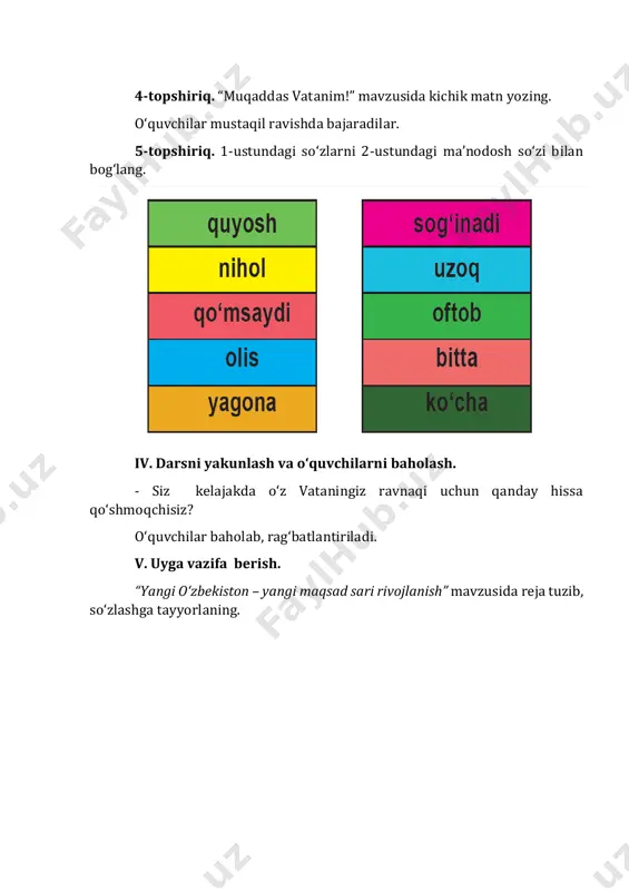 s o‘zbekistonsan. 4-topshiriq. “ma’nodoshini top!” mashqi. berilgan so‘zlarning ma’nodoshini topib yozing. o‘zgalar – begonalar, tabarruk – muqaddas, jahon – dunyo, munavvar – yorug‘, buyuk – tengsiz. v. darsni yakunlash va o‘quvchilarni baholash. savol-javob o‘tkaziladi. – bugungi darsimiz sizlarga yoqdimi? darsda faol qatnashgan o‘quvchilar baholab, rag‘batlantiriladi. vi. uyga vazifa berish. she’rni yod olish.