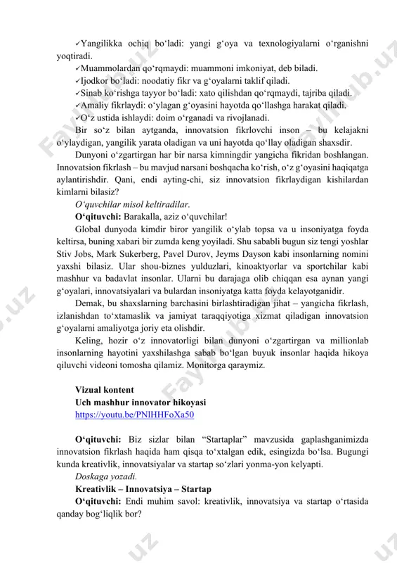 ngicha fikridan boshlangan. innovatsion fikrlash – bu mavjud narsani boshqacha ko‘rish, o‘z g‘oyasini haqiqatga aylantirishdir. qani, endi ayting-chi, siz innovatsion fikrlaydigan kishilardan kimlarni bilasiz? o‘quvchilar misol keltiradilar. o‘qituvchi: barakalla, aziz o‘quvchilar! global dunyoda kimdir biror yangilik o‘ylab topsa va u insoniyatga foyda keltirsa, buning xabari bir zumda keng yoyiladi. shu sababli bugun siz tengi yoshlar stiv jobs, mark sukerberg, pavel durov, jeyms dayson kabi insonlarning nomini yaxshi bilasiz. ular shou-biznes yulduzlari, kinoaktyorlar va sportchilar kabi mashhur va badavlat insonlar. ularni bu darajaga olib chiqqan esa aynan yangi g‘oyalari, innovatsiyalari va bulardan insoniyatga katta foyda kelayotganidir. demak, bu shaxslarning barchasini birlashtiradigan jihat – yangicha fikrlash, izlanishdan to‘xtamaslik va jamiyat taraqqiyotiga xizmat qiladigan innovatsion g‘oyalarni amaliyotga joriy eta olishdir. keling, hozir o‘z innovatorligi bilan dunyoni o‘zgartirgan va millionlab insonlarning hayotini yaxshilashga sabab bo‘lgan buyuk insonlar haqida hikoya qiluvchi videoni tomosha qilamiz. monitorga qaraymiz. vizual kontent uch mashhur innovator hikoyasi https://youtu.be/pnlhhfoxa50 o‘qituvchi: biz …