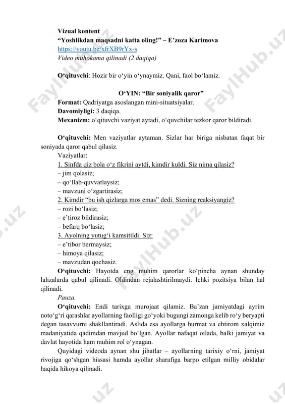 sinfda qiz bola o‘z fikrini aytdi, kimdir kuldi. siz nima qilasiz? – jim qolasiz; – qo‘llab-quvvatlaysiz; – mavzuni o‘zgartirasiz; 2. kimdir “bu ish qizlarga mos emas” dedi. sizning reaksiyangiz? – rozi bo‘lasiz; – e’tiroz bildirasiz; – befarq bo‘lasiz; 3. ayolning yutug‘i kamsitildi. siz: – e’tibor bermaysiz; – himoya qilasiz; – mavzudan qochasiz. o‘qituvchi: hayotda eng muhim qarorlar ko‘pincha aynan shunday lahzalarda qabul qilinadi. oldindan rejalashtirilmaydi. ichki pozitsiya bilan hal qilinadi. pauza. o‘qituvchi: endi tarixga murojaat qilamiz. ba’zan jamiyatdagi ayrim noto‘g‘ri qarashlar ayollarning faolligi go‘yoki bugungi zamonga kelib ro‘y beryapti degan tasavvurni shakllantiradi. aslida esa ayollarga hurmat va ehtirom xalqimiz madaniyatida qadimdan mavjud bo‘lgan. ayollar nafaqat oilada, balki jamiyat va davlat hayotida ham muhim rol o‘ynagan. quyidagi videoda aynan shu jihatlar – ayollarning tarixiy o‘rni, jamiyat rivojiga qo‘shgan hissasi hamda ayollar sharafiga barpo etilgan milliy obidalar haqida hikoya qilinadi. https://youtu.be/xfrxb9ryx-s vizual kontent yurtimizda ayollar nomi bilan bogʻliq yodgorliklar https://youtu.be/ddfd46qzorm o‘qituvchi: bu …