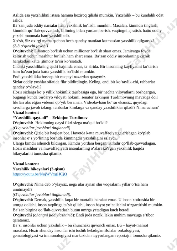 ncha odamlar yaxshilikni juda katta ish deb tasavvur qiladi. go‘yoki, yaxshilik qilish uchun katta mablag‘ kerak, katta imkoniyat, mashhurlik kerak degan noto‘g‘ri qarash bor. aslida esa yaxshilikni istasa hamma hoziroq qilishi mumkin. yaxshilik – bu kundalik odat aslida. ba’zan juda oddiy narsalar ham yaxshilik bo‘lishi mumkin. masalan, kimnidir tinglash, kimnidir qo‘llab-quvvatlash, biliming bilan yordam berish, vaqtingni ajratish, hatto oddiy yaxshi muomala ham yaxshilikdir. xo‘sh, siz oxirgi marta qachon hech qanday manfaat kutmasdan yaxshilik qilgansiz? (2-3 o‘quvchi javobi) o‘qituvchi: filantrop bo‘lish uchun millioner bo‘lish shart emas. jamiyatga foyda keltirish uchun mashhur bo‘lish ham shart emas. ba’zan oddiy insonlarning kichik harakatlari katta ijtimoiy ta’sir ko‘rsatadi. chunki yaxshilikning qadri hajmida emas, ta’sirida. bir insonning kayfiyatini ko‘tarish ham ba’zan juda katta yaxshilik bo‘lishi mumkin. endi yaxshilikka boshqa bir nuqtayi nazardan qaraymiz. sizlar oddiy yoshlar sifatida fikr bildirdingiz. keling, endi bir ko‘raylik-chi, rahbarlar qanday o‘ylaydi? hozir sizlarga ko‘p yillik hokimlik tajribasiga ega, bir nechta viloyatlarni …