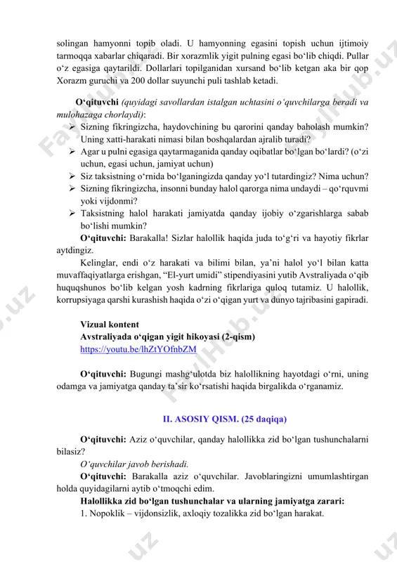 berganligi haqida eshitganmisiz? bundan bir yil oldin kun.uz axborot resursi u odam haqida videorolik tayyorlangan ekan. unda aytilishicha, namangan viloyatining to‘raqo‘rg‘on tumanida yashaydigan elmurod mamirjonov o‘zbekiston-rossiya yo‘nalishida odam tashiydi. taksist bir kuni mijozlarni olib o‘zbekistonga qaytayotganida astraxan shahrida 5 ming dollar https://www.instagram.com/reel/dc4hd1om9q0/ solingan hamyonni topib oladi. u hamyonning egasini topish uchun ijtimoiy tarmoqqa xabarlar chiqaradi. bir xorazmlik yigit pulning egasi bo‘lib chiqdi. pullar o‘z egasiga qaytarildi. dollarlari topilganidan xursand bo‘lib ketgan aka bir qop xorazm guruchi va 200 dollar suyunchi puli tashlab ketadi. o‘qituvchi (quyidagi savollardan istalgan uchtasini o‘quvchilarga beradi va mulohazaga chorlaydi): ø sizning fikringizcha, haydovchining bu qarorini qanday baholash mumkin? uning xatti-harakati nimasi bilan boshqalardan ajralib turadi? ø agar u pulni egasiga qaytarmaganida qanday oqibatlar bo‘lgan bo‘lardi? (o‘zi uchun, egasi uchun, jamiyat uchun) ø siz taksistning o‘rnida bo‘lganingizda qanday yo‘l tutardingiz? nima uchun? ø sizning fikringizcha, insonni bunday halol qarorga nima undaydi – qo‘rquvmi yoki vijdonmi? ø taksistning …