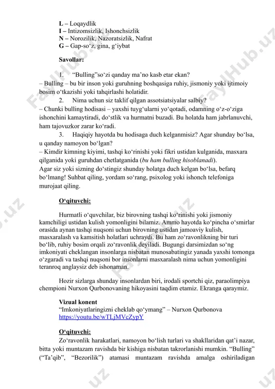 etamiz. ekranga qaraymiz. vizual konent “imkoniyatlaringizni cheklab qoʻymang” – nurxon qurbonova https://youtu.be/wtljmvczypy o‘qituvchi: zo‘ravonlik harakatlari, namoyon bo‘lish turlari va shakllaridan qat’i nazar, bitta yoki muntazam ravishda bir kishiga nisbatan takrorlanishi mumkin. “bulling” (“ta’qib”, “bezorilik”) atamasi muntazam ravishda amalga oshiriladigan https://youtu.be/wtljmvczypy zo‘ravonlikni ifodalash uchun ishlatiladi. bu bir yoki bir nechta odamning boshqa bir, o‘zini himoya qila olmaydigan shaxsga qarshi qayta-qayta zo‘ravonlik qilishidir. u faqat mushtumzo‘rlik bilan emas, balki haqorat qilish, uyaltirish, chetlatish, ustidan kulish yoki turli yo‘llar bilan kamsitish orqali ham namoyon bo‘ladi. bullingning asosiy maqsadi – jabrlanuvchini o‘zini o‘zi qadrsizlashiga hamda boshqalar ko‘z o‘ngida tahqirlanishiga olib kelishdir. bulling qilayotganlar shu orqali o‘zini kuchli ko‘rsatmoqchi bo‘ladi. bulling – bu kichkina sho‘xlik emas, balki jiddiy muammo. har birimiz bu hodisaga qarshi turishimiz mumkin.​ agar siz atrofingizda kimnidir tahqirlanayotganini ko‘rsangiz: himoya qiling, tinglang, hurmat qiling. o‘qituvchi uchun qo‘shimcha ma’lumot: bullingning ikki turi mavjud: bevosita va yashirin. yashirin bezorilik – sinfdagi (jamoadagi) bir o‘quvchiga …