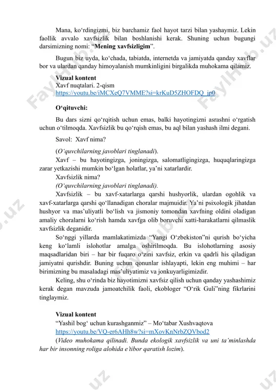 hni o‘rgatish uchun o‘tilmoqda. xavfsizlik bu qo‘rqish emas, bu aql bilan yashash ilmi degani. savol: xavf nima? (oʻquvchilarning javoblari tinglanadi). xavf – bu hayotingizga, joningizga, salomatligingizga, huquqlaringizga zarar yetkazishi mumkin bo‘lgan holatlar, ya’ni xatarlardir. xavfsizlik nima? (oʻquvchilarning javoblari tinglanadi). xavfsizlik – bu xavf-xatarlarga qarshi hushyorlik, ulardan ogohlik va xavf-xatarlarga qarshi qo‘llanadigan choralar majmuidir. ya’ni psixologik jihatdan hushyor va mas’uliyatli bo‘lish va jismoniy tomondan xavfning oldini oladigan amaliy choralarni ko‘rish hamda xavfga olib boruvchi xatti-harakatlarni qilmaslik xavfsizlik deganidir. soʻnggi yillarda mamlakatimizda “yangi oʻzbekiston”ni qurish boʻyicha keng koʻlamli islohotlar amalga oshirilmoqda. bu islohotlarning asosiy maqsadlaridan biri – har bir fuqaro oʻzini xavfsiz, erkin va qadrli his qiladigan jamiyatni qurishdir. buning uchun qonunlar ishlayapti, lekin eng muhimi – har birimizning bu masaladagi mas’uliyatimiz va jonkuyarligimizdir. keling, shu o‘rinda biz hayotimizni xavfsiz qilish uchun qanday yashashimiz kerak degan mavzuda jamoatchilik faoli, ekobloger “o‘rik guli”ning fikrlarini tinglaymiz. vizual kontent “yashil bogʻ uchun kurashganmiz” – moʻtabar …