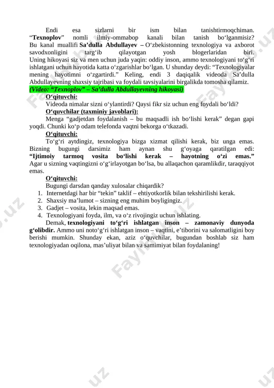 mashg‘ulotimiz davomida biz gadjetlar va internetning foydali hamda zararli jihatlarini, axborot xavfsizligi, feyk xabarlar, kiberfiribgarlik va onlayn qimor kabi muammolarni tahlil qildik. shu o‘rinda bir xalqona naqlni eslab o‘tamiz: “tekin pishloq – faqat qopqonda bo‘ladi.” bu naqlning zamonaviy hayotdagi ma’nosi shuki: internetda “bepul”, “tekin”, “bonus” yoki “sovg‘a” kabi so‘zlar bilan berilgan takliflarning aksariyati ortida yashirin xavf yotadi. shaxsiy ma’lumotlarimizni so‘rab, keyinchalik ularni suiiste’mol qilish hollari juda ko‘p uchraydi. demak, raqamli dunyoda eng katta boylik – bu sizning ma’lumotingiz, uni har kimga bermaslik kerak. o‘qituvchi: endi esa sizlarni bir ism bilan tanishtirmoqchiman. “texnoplov” nomli ilmiy-ommabop kanali bilan tanish bo‘lganmisiz? bu kanal muallifi sa’dulla abdullayev – o‘zbekistonning texnologiya va axborot savodxonligini targ‘ib qilayotgan yosh blogerlaridan biri. uning hikoyasi siz va men uchun juda yaqin: oddiy inson, ammo texnologiyani to‘g‘ri ishlatgani uchun hayotida katta o‘zgarishlar bo‘lgan. u shunday deydi: “texnologiyalar mening hayotimni o‘zgartirdi.” keling, endi 3 daqiqalik videoda sa’dulla abdullayevning shaxsiy tajribasi va …