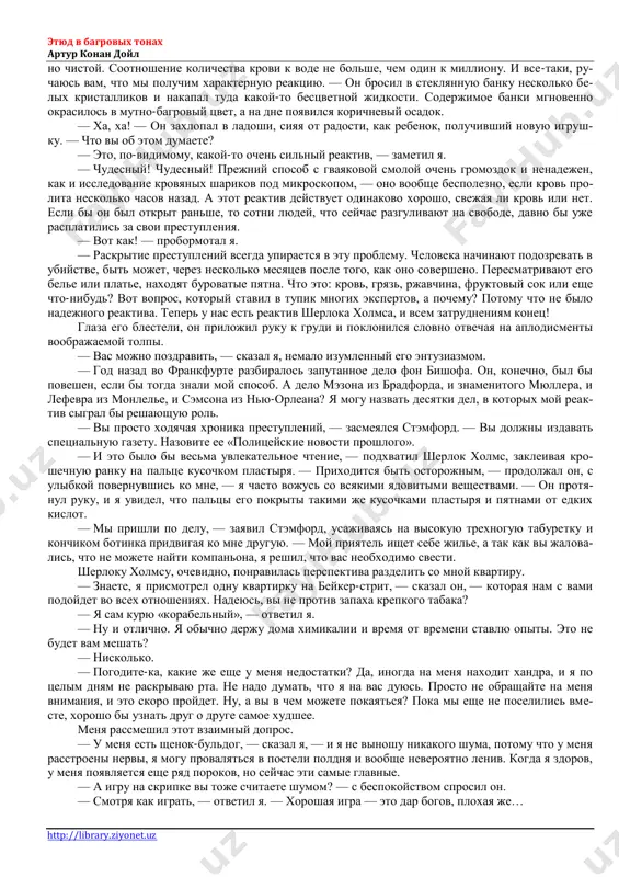 o, chto trupi v anatomichke on kolotit palkoy, soglasites, chto eto viglyadit dovolno-taki stranno. — on kolotit trupi? — da, chtobi proverit, mogut li sinyaki poyavitsya posle smerti. ya videl eto svoimi glazami. etyud v bagrovix tonax artur konan doyl http://library.ziyonet.uz — i vi govorite, chto on ne sobiraetsya stat medikom? — vrode net. odnomu bogu izvestno, dlya chego on vse eto izuchaet. no vot mi i priexali, teper uj vi sudite o nem sami. mi svernuli v uzkiy zakoulok dvora i cherez malenkuyu dver voshli vo fligel, primikayu- shiy k ogromnomu bolnichnomu zdaniyu. zdes vse bilo znakomo, i mne ne nujno bilo ukazivat do- rogu, kogda mi podnyalis po temnovatoy kamennoy lestnitse i poshli po dlinnomu koridoru vdol beskonechnix vibelennix sten s korichnevimi dveryami po obe storoni. pochti v samom kontse v sto- ronu otxodil nizenkiy svodchatiy koridorchik — on vel v ximicheskuyu laboratoriyu. v etoy visokoy komnate na …