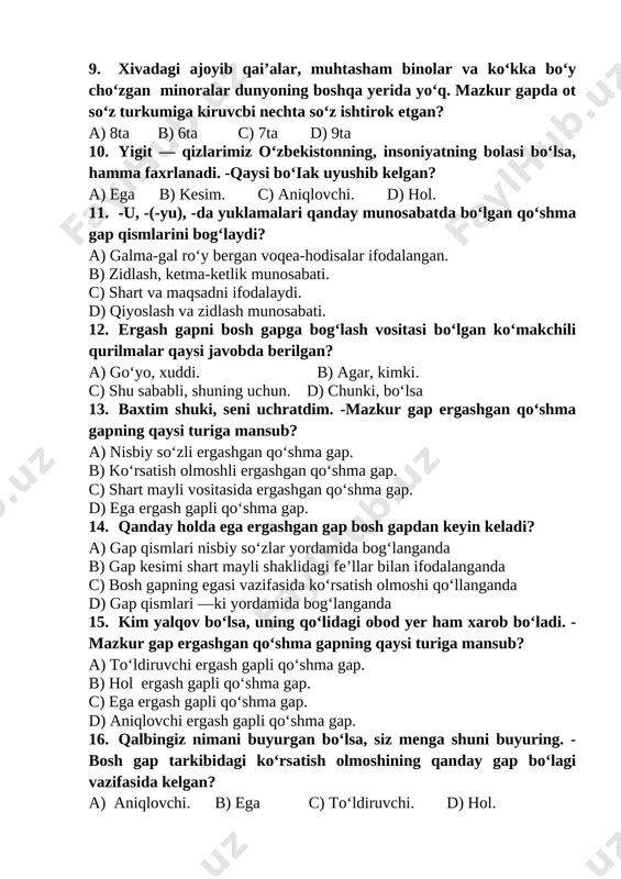 qo‘shma gap. 14. qanday holda ega ergashgan gap bosh gapdan keyin keladi? a) gap qismlari nisbiy so‘zlar yordamida bog‘langanda b) gap kesimi shart mayli shaklidagi fe’llar bilan ifodalanganda c) bosh gapning egasi vazifasida ko‘rsatish olmoshi qo‘llanganda d) gap qismlari —ki yordamida bog‘langanda 15. kim yalqov bo‘lsa, uning qo‘lidagi obod yer ham xarob bo‘ladi. - mazkur gap ergashgan qo‘shma gapning qaysi turiga mansub? a) to‘ldiruvchi ergash gapli qo‘shma gap. b) hol ergash gapli qo‘shma gap. c) ega ergash gapli qo‘shma gap. d) aniqlovchi ergash gapli qo‘shma gap. 16. qalbingiz nimani buyurgan bo‘lsa, siz menga shuni buyuring. - bosh gap tarkibidagi ko‘rsatish olmoshining qanday gap bo‘lagi vazifasida kelgan? a) aniqlovchi. b) ega c) to‘ldiruvchi. d) hol. 17. to‘ldiruvchi ergash gaplar bosh gapga qanday vositalar yordamida bog‘lanadi? a) bog‘lovchi, debso‘zi. b) nisbiy so‘zlar,-ki yuklamasi. c) ko‘makchili qurilmalar d) ergashtiruvchi bog‘lovchilar. 18. nima ro‘zg‘orga kerak bo‘lsa, dadam o‘shani bozordan keltlraverar edi. -mazkur gap tarkibidagi …