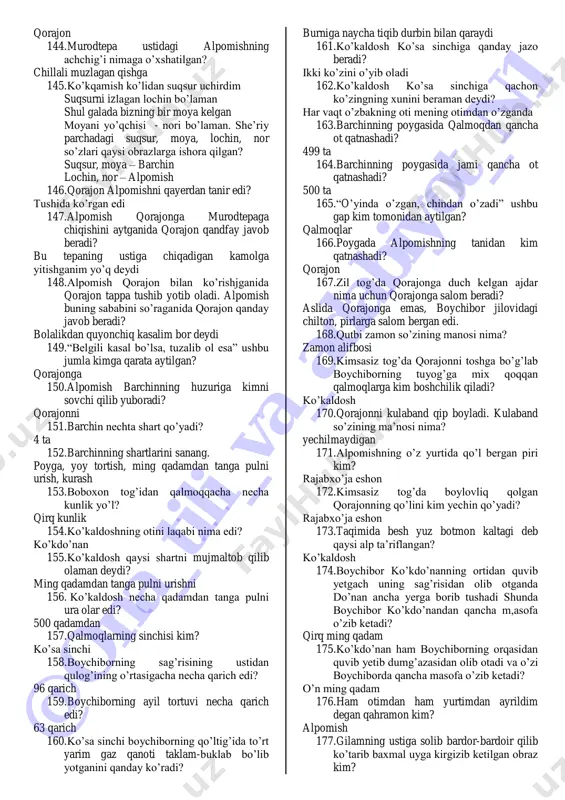 si 83. barchinning sepi nechta norga ortiladi? oltmish 84. boysarining necha jildam to’pi bor edi? ikki jildam 85. qalmoqqa ko’chayotganlar yo’l-yo’lakay qanday o’yin o’ynab ketishadi? uloq 86. qalmoq bilan qo’ng’irot orasida nechta dovon tog’ bor edi? to’qson dovon 87. lo’k nima? yuk tashiydigan tuya 88. o’n ming uyli qo’ng’irot eli qalmoqqa borganiga necha yil bo’lganida qalmoqlar barchinga og’iz solishadi? yetti yil 89. surxayil kampir qayerda yashar edi? toychi viloyati, qalmoq muzofoti 90. surxaayl kampirning nechta og’li bor edi? 7 ta 91. surxayl kampirning o’g’illarini ketma ketlikda sanang ko’kaldosh, ko’kaman, ko’kqashqa, boyqashqa, toyqashqa, qo’shquloq, qorajon, 92. yetti alp har oy podsholikdan qancha moyona olar edi? 500 so’m 93. dostonda “har yag’rini o’n besh qarich” deb qaysi obraz ta’riflangan? barchin 94. barchinni so’rab borgan alplar boysarini nima deb chaqiradi? kelganboy 95. boysari alplardan qancha muhlat so’raydi? bir kun (ertaga choshgohgacha) 96. bu alplarni kuyov qilib olamiz mina elda toza erkin bo’lamiz. ushbu …