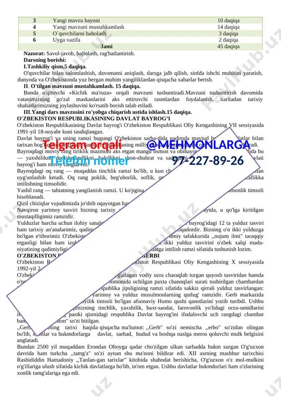 -sentabr, mustaqillik. o'quv jarayonini tashkil etish texnologiyasi. metod: aktiv.o'qitish shakllari:aralash. vosita: darslik, o'zbekiston respublikasi xaritasi, vatanimiz manzaralari aks ettirilgan fotosuratlar, dars davomida beriladigan atama, tushuncha, sanalar yozilgan kartochkalar. dars jarayoni t/r bo’limlar vaqti 1 tashkiliy qism 4 daqiqa 2 tushuncha 12 daqiqa 3 yangi mavzu bayoni 10 daqiqa 4 yangi mavzuni mustahkamlash 14 daqiqa 5telgram orqali @mehmonlarga telefon nomer 97-227-89-26 o`quvchilarni baholash 3 daqiqa 6 uyga vazifa 2 daqiqa jami 45 daqiqa nazorat: savol-javob, bajiolash, rag'batlantirish. darsning borishi: i.tashkiliy qism.5 daqiqa. o'quvchilar bilan salomlashish, davomatni aniqlash, darsga jalb qilish, sinfda ishchi muhitini yaratish, dunyoda va o'zbekistonda yuz bergan muhim yangiliklardan qisqacha xabarlar berish. ii. o'tilgan mavzuni mustahkamlash. 15 daqiqa. [image: president of uzbekistan shavkat mirziyoyev was awarded the strategeast westernization award 2018 for economic and social reforms - strategeast]bunda o'qituvchi «kichik ma'ruza» orqali mavzuni tushuntiradi.mavzuni tushuntirish davomida vatanimizning go'zal maskanlarini aks ettiruvchi rasmlardan foydalanish, xaritadan tarixiy shaharlarimizning joylashuvini ko'rsatib borish …