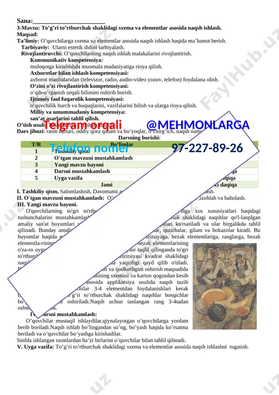 iv kompetensiya: muloqotga kirishishda muomala madaniyatiga rioya qilish. axborotlar bilan ishlash kompetensiyasi: axborot manbalaridan (televizor, radio, audio-video yozuv, telefon) foydalana olish. o‘zini o‘zi rivojlantirish kompetensiyasi: o‘qib-o‘rganish orqali bilimini oshirib borish. ijtimoiy faol fuqarolik kompetensiyasi: o‘quvchilik burch va huquqlarini, vazifalarini bilish va ularga rioya qilish. milliy va umummadaniy kompetensiya: san’at asarlarini tahlil qilish. o’tish usuli: tushuntirish , suhbat, amaliy. dars jihozi: rasm daftari, oddiy qora qalam va bo’yoqlar, o’chirg’ich, naqsh namunalari. darsning borishi: t/r bo‘limlar vaqti 1 tashkiliy qism 4 daqiqa 2 o`tgan mavzuni mustahkamlash 7 daqiqa 3 yangi mavzu bayoni 17 daqiqa 4 darsni mustahkamlash 12 daqiqa 5 uyga vazifa 5 daqiqa jami 45 daqiqa i. tashkiliy qism. salomlashish, davomatni aniqlash, o’quvchilarni darsga tayyorlash.telgram orqali @mehmonlarga telefon nomer 97-227-89-26 ii. o`tgan mavzuni mustahkamlash: o’quvchilarning ishlarini ko’rib chiqish ,izohlah va baholash. iii. yangi mavzu bayoni. [image: ]o'quvchilarning to'gri to'rtburchak shaklidagi naqshlarning o'ziga xos xususiyatlari haqidagi tushunchalarini mustahkamlash maqsadida ularga to'gri to'rtburchak …