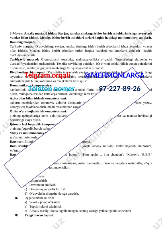 motlar berish. tarbiyaviy maqsad: o‘quvchilarni tozalikka, mehnatsevarlikka o‘rgatish. turmushdagi ehtiyojlar va ulardan foydalanishni tushuntirish. texnika xavfsizligi qoidalari, ish o‘rnini tashkil qilish qonun qoidalarini tushuntirish, sanitariya gigiyena talablariga to‘liq rioya etishni o‘rgatish. rivojlantiruvchi maqsad: o‘quvchilar tasavvurida sterjen, tunuka va simlarni qirqish, bukish va to’g‘rilash asboblaridan foydalanish. shtangensirkul, nutromer, shablonlar, mikrometrning tuzilishi va u bilan o’lchash usullari. nonius bilan hisoblash. o’lchash asboblari yordamida aniqlik sinflarini tekshirish haqida bilim, ko‘nikma va malakalarni hosil qilish. kommunikativ kompetensiya: hamkorlikda ishlash jarayonida jamoa va guruh a’zolari fikrini tinglay bilish, hurmat qilish, to‘g‘ri qabul qilish, muloqotda o‘zidan kattalarga hurmat, kichiklarga izzat ko‘rsata olish. telgram orqali @mehmonlarga telefon nomer 97-227-89-26 axborotlar bilan ishlash kompetensiyasi: axborot manbalaridan (ommaviy axborot vositalari: jurnal, gazeta, televizor, radio audio-video yozuv, kompyuter) foydalana olish, media vositalardan zarur bo‘lgan axborotlarni izlab topa olish. o‘zini o‘zi rivojlantirish kompetensiyasi: o‘zining qiziqishlariga ko‘ra qobiliyatlarini namoyon qila olish, shaxsiy gigiyena va texnika havfsizligi qoidalariga rioya qilish. ijtimoiy faol fuqarolik …