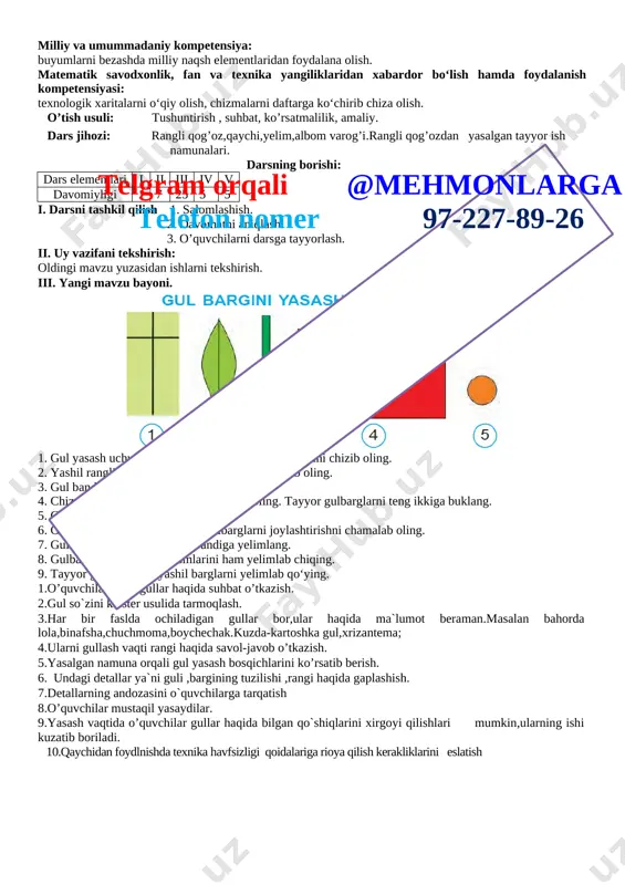 oldingi mavzu yuzasidan ishlarni tekshirish. iii. yangi mavzu bayoni. [image: ]telgram orqali @mehmonlarga telefon nomer 97-227-89-26 1. gul yasash uchun rangli qog‘ozga gulning bo‘laklarini chizib oling. 2. yashil rangli qog‘ozdan 2 dona gul bargini qirqib oling. 3. gul bandini 0,5 x 7 sm o‘lchamida qirqing. 4. chizma bo‘yicha 12 ta gulbargni qirqib oling. tayyor gulbarglarni teng ikkiga buklang. 5. gul uchun doira yasab oling. 6. gul bandining yuqori qismiga gulbarglarni joylashtirishni chamalab oling. 7. gulbargning bir qismini gul bandiga yelimlang. 8. gulbarglarning qolgan qismlarini ham yelimlab chiqing. 9. tayyor gulag 2 dona yashil barglarni yelimlab qo‘ying. 1.o’quvchilar bilan gullar haqida suhbat o’tkazish. 2.gul so`zini klaster usulida tarmoqlash. 3.har bir faslda ochiladigan gullar bor,ular haqida ma`lumot beraman.masalan bahorda lola,binafsha,chuchmoma,boychechak.kuzda-kartoshka gul,xrizantema; 4.ularni gullash vaqti rangi haqida savol-javob o’tkazish. 5.yasalgan namuna orqali gul yasash bosqichlarini ko’rsatib berish. 6. undagi detallar ya`ni guli ,bargining tuzilishi ,rangi haqida gaplashish. 7.detallarning andozasini o`quvchilarga tarqatish 8.o’quvchilar mustaqil …