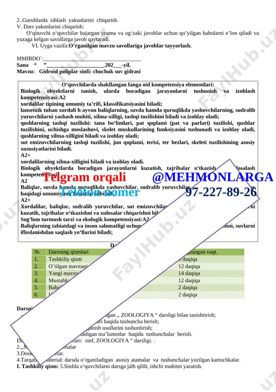y oladi. biologik obyektlarda boradigan jarayonlarni kuzatish, tajribalar o‘tkazish va xulosalash kompetensiyasi: a2 baliqlar, suvda hamda quruqlikda yashovchilar, sudralib yuruvchilar, qushlar, sut emizuvchilar haqidagi umumiy ma’lumotlarni biladi. a2+ xordalilar, baliqlar, su dralib yuruvchilar, sut emizuvchilarda boradigan biologik jarayonlarni kuzatib, tajribalar o‘tkazishni va xulosalar chiqarishni biladi. sog‘lom turmush tarzi va ekologik kompetensiyasi:a2 baliqlarning tabiatdagi va inson salomatligi uchun ahamiyatini, ularni muhofaza qilishni, suvlarni ifloslanishdan saqlash yo‘llarini biladi; telgram orqali @mehmonlarga telefon nomer 97-227-89-26 darsning blok sxemasi: № darsning qismlari belgilangan vaqt. 1. tashkiliy qism 3 daqiqa 2. o`tilgan mavzuni takrorlash 12 daqiqa 3. yangi mavzu bayoni 14 daqiqa 4. mustahkamlash 12 daqiqa 5. baholash 2 daqiqa 6. uyga vazifa 2 daqiqa darsning maqsadi: · o‘quvchilarni 7-sinfga mo‘ljallangan ,, zoologiya “ darsligi bilan tanishtirish; · darslikning maqsadlari va vazifalari haqida tushuncha berish; · darslikdagi materiallarni o‘rganish usullarini tushuntirish; · [bookmark: _goback]o'quvchilarga o‘rganiladigan ma’lumotlar haqida tushunchalar berish. dars materiallari va jihozlari: sinf, zoologiya …