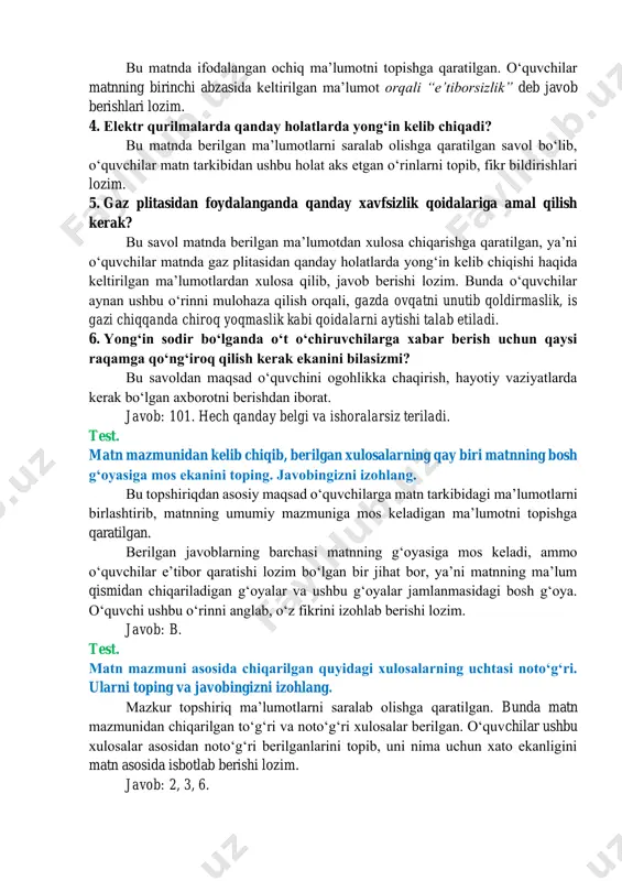 mumkin. asosiy eʼtibor mana shu javoblarini matndagi maʼlumotlar orqali isbotlashga qaratiladi. 3. yongʻin asosan odamlardagi qaysi illat tufayli kelib chiqadi? bu matnda ifodalangan ochiq maʼlumotni topishga qaratilgan. oʻquvchilar matnning birinchi abzasida keltirilgan maʼlumot orqali “eʼtiborsizlik” deb javob berishlari lozim. 4. elektr qurilmalarda qanday holatlarda yongʻin kelib chiqadi? bu matnda berilgan maʼlumotlarni saralab olishga qaratilgan savol boʻlib, oʻquvchilar matn tarkibidan ushbu holat aks etgan oʻrinlarni topib, fikr bildirishlari lozim. 5. gaz plitasidan foydalanganda qanday xavfsizlik qoidalariga amal qilish kerak? bu savol matnda berilgan maʼlumotdan xulosa chiqarishga qaratilgan, yaʼni oʻquvchilar matnda gaz plitasidan qanday holatlarda yongʻin kelib chiqishi haqida keltirilgan maʼlumotlardan xulosa qilib, javob berishi lozim. bunda oʻquvchilar aynan ushbu oʻrinni mulohaza qilish orqali, gazda ovqatni unutib qoldirmaslik, is gazi chiqqanda chiroq yoqmaslik kabi qoidalarni aytishi talab etiladi. 6. yongʻin sodir boʻlganda oʻt oʻchiruvchilarga xabar berish uchun qaysi raqamga qoʻngʻiroq qilish kerak ekanini bilasizmi? bu savoldan maqsad oʻquvchini ogohlikka chaqirish, hayotiy vaziyatlarda …