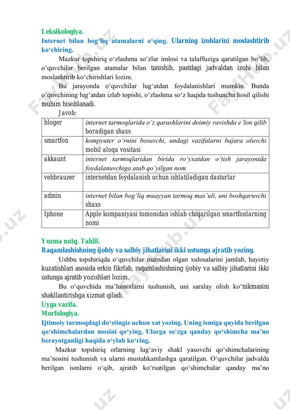 arda tutilayotganligini aytib olishi lozim. 6. dunyoning raqamlashishi natijasida “inson insoniylikni yoʻqotib qoʻymasmikan?” degan savolga siz qanday javob berasiz? bu oʻquvchini tanqidiy fikrlashga yoʻnaltiradigan savol boʻlib, oʻquvchilar matndan olgan xulosalari hamda hayotiy kuzatishlari asosida erkin fikrlab, munosabat bildirishi lozim. leksikologiya. sintaksis. matn yordamida berilgan atamalar uchun taʼrif yozing. ushbu birliklarga matnda maʼlumot berilgan boʻlib, oʻquvchilar ushbu oʻrinlarni topib, maʼlumotlarni saralab, oʻz fikrlari bilan boyitib, izoh yozishlari lozim. bu topshiriqdan maqsad oʻquvchilarga turmush tarzida kerak boʻladigan til birliklari haqida tushuncha hosil qilish hamda berilgan maʼlumotlar asosida lugʻat tuzish koʻnikmasini shakllantirishdan iborat. leksikologiya. internet bilan bogʻliq atamalarni oʻqing. ularning izohlarini moslashtirib koʻchiring. mazkur topshiriq oʻzlashma soʻzlar imlosi va talaffuziga qaratilgan boʻlib, oʻquvchilar berilgan atamalar bilan tanishib, pastdagi jadvaldan izohi bilan moslashtirib koʻchirishlari lozim. bu jarayonda oʻquvchilar lugʻatdan foydalanishlari mumkin. bunda oʻquvchining lugʻatdan izlab topishi, oʻzlashma soʻz haqida tushuncha hosil qilishi muhim hisoblanadi. javob: bloger internet tarmoqlarida oʻz qarashlarini doimiy ravishda eʼlon qilib …