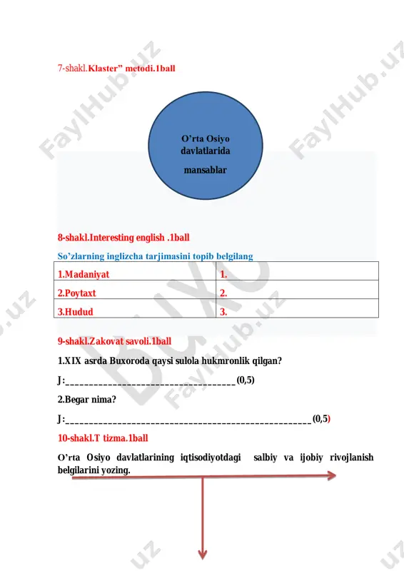 ll qaysi hududda joylashgan j:____________________ 6-shakl.“assesment” texnologiyasi.1ball test: (0.25 ball) 1. qaysi jangdan keyin rossiya qo‘shinlari samarqandga jangsiz kirib borishdi? a) cho‘ponota b) zirabuloq c) urgut d) kattaqo‘rg‘on atama: (0.25 ball) protektorat-__________________________ ___________________________________ moslashtir : (0.25ball) savol: (0.25 ball) mustamlakachilik nima?________________________________ _______________________________________ 1.erjar jangi 2. zirabuloq 3. jizzax b)1866-yil 8-may c) 1866-yil 18- oktabr a) 1868-yil j:______________ ________________ a) buxoro b) qo’qon c) kogon d)xiva 7-shakl.klaster” metodi.1ball 8-shakl.interesting english .1ball so’zlarning inglizcha tarjimasini topib belgilang 1.mustamlaka 1. 2.amir 2. 3.general 3. 9-shakl.zakovat savoli.1ball 1.turkiston general-gubernatorligining tashkil etilish sababi ? j:____________________________________(0,5) 2.rus qo’shinlarining buxoroga bostirib kirish bahonasi? j:____________________________________________________(0,5) 10-shakl.t tizma.1ball buxoro amirligining yengilish sababi va oqibatlarini yozing. jami ball: ______________ fon kaufman 11-shakl.nima uchun?metodi.1ball 12-shakl.sharhlang.1ball rus qo’shinlari katta talofatlar bilan xiva chegarasiga yaqinlashdi j:_________________________________________________________________ __________________________________________________________________ __________________________________________________________________ 13-shakl. geografiya bilimdoni..1ball rossiya imperiyasi tomonidan xiva xonligi bosib olishida hujum yo’nalishini yozing? 14-shakl. ijodiy faoliyat..1ball 1.rossiyaning o’rta osiyo davlatlarini bosib olish sabablarini ayting? j:______________________________________________________________ …