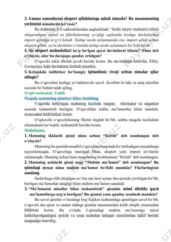 ngan davlatlar oʻzida bor mahsulotlarini eksport qiladi, chunki bu mahsulotlar ularda koʻp ishlab chiqariladi. masalan, bizda rangli metallar, tabiiy gaz zaxiralari mavjud, paxta hamda qishloq xoʻjaligi mahsulotlari ishlab chiqarish rivojlangan, shu sababli bu mahsulotlar eksport qilinadi. 2. oʻzbekistonning asosan xomashyoni eksport qilishiga iqtisodiy jihatdan qanday baho berasiz? fikrlaringizni asoslang. oʻquvchi asosan xomashyoni eksport qilish yaxshi emasligini, bu bilan davlat yaxshi rivojlana olmasligini anglashi lozim. 3. asosan xomashyoni eksport qilishimizga sabab nimada? bu muammoning yechimini nimalarda koʻrasiz? bu matnning 4-5-xatboshilaridan anglashiladi: “bizda tayyor mahsulot ishlab chiqaradigan zavod va fabrikalarning yoʻqligi oqibatida boshqa davlatlardan import qilishga toʻgʻri keladi. tashqi savdo aylanmasida esa, import qilish uchun eksport qilish, yaʼni davlatlar oʻrtasida tashqi savdo aylanmasi boʻlishi kerak”. 4. siz eksport mahsulotlari koʻp boʻlgan qaysi davlatlarni bilasiz? nima deb oʻylaysiz, ular bu darajaga qanday erishgan? oʻquvchi erkin fikrlab javob berishi lozim. bu davlatlarga amerika, xitoy, germaniya kabi davlatlarni kiritish mumkin. 5. kelajakda tadbirkor boʻlsangiz iqtisodimiz …