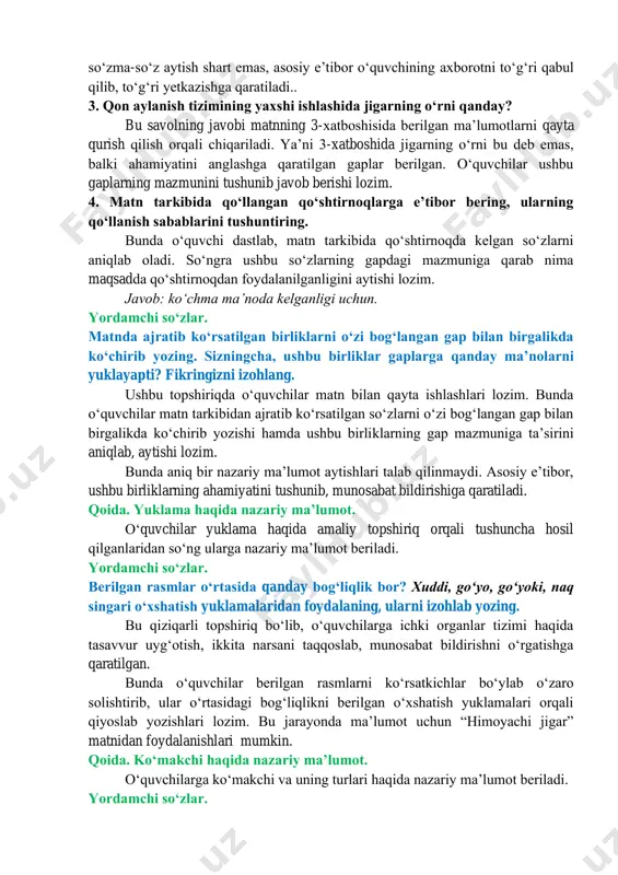 oyachi jigar” manba: “jajji akademik” jurnalidan oʻquvchilar matn bilan tanishib chiqqanlaridan soʻng, matn ostidagi savollar bilan suhbat boshlanadi. muhokama. matnni diqqat qilib oʻqing. savollarga javob bering. 1. nima uchun inson tanasini ulkan “zavod”ga oʻxshatamiz? matnning birinchi xatboshisida berilgan maʼlumot asosida oʻquvchilar mantiqan fikrlab, javob berishi lozim. bu jarayonda ularning qiyoslash, taqqoslash, oʻxshatib aytib, munosabat bildirishlariga eʼtibor qaratiladi. 2. jigarning koʻrinishi, tuzilishi haqida nimalarni bilib oldingiz? bu savolning javobi matnda eksplitsit(ochiq) ifodalangan. matnning ikkinchi xatboshisida bu haqida maʼlumot berilgan. oʻquvchi ushbu maʼlumotni oʻz tushunchalari asosida aytib bera olishi lozim. bunda matndagi maʼlumotlarni soʻzma-soʻz aytish shart emas, asosiy eʼtibor oʻquvchining axborotni toʻgʻri qabul qilib, toʻgʻri yetkazishga qaratiladi.. 3. qon aylanish tizimining yaxshi ishlashida jigarning oʻrni qanday? bu savolning javobi matnning 3-xatboshisida berilgan maʼlumotlarni qayta qurish qilish orqali chiqariladi. yaʼni 3-xatboshida jigarning oʻrni bu deb emas, balki ahamiyatini anglashga qaratilgan gaplar berilgan. oʻquvchilar ushbu gaplarning mazmunini tushunib javob berishi lozim. 4. matn tarkibida …
