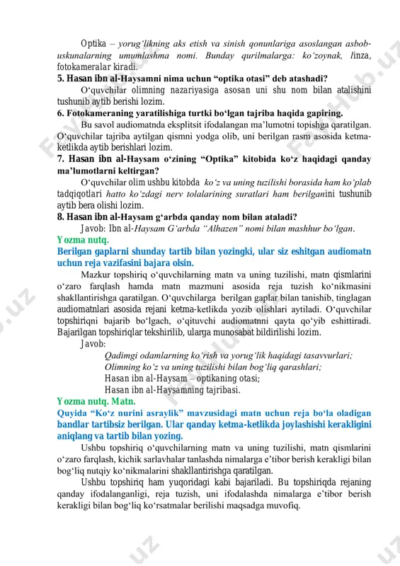 mgi olimlar odamning koʻzi atrofga yorugʻlik tarqatishi, koʻzdan chiqqan shu yorugʻlik jismlarga tegib ortga qaytganida narsalarni koʻra boshlash mumkin deb hisoblashganini tushunib, aytib bera olishi lozim. 3. musulmon olimi ibn al-haysam koʻrish qobiliyati haqida qanday nazariyani ilgari suradi? bu savol oʻquvchilarning audiomatndagi maʼlumotlarni taqqoslash koʻnikmasini shakllantirishga qaratilgan. oʻquvchilar olim ibn al-haysamning nazariyasi qadimgi olimlar nazariyasini inkor etib, koʻzdan nur chiqmasligini, quyoshdan taralgan nur jismlarga urilib, soʻng koʻzlar tomon yoʻnalishini ilgari surganligini anglab aytib berishi lozim. 4. optik qurilmalar deganda qanday qurilmalar nazarda tutiladi? bu savol oʻquvchilarning lugʻat boyligini oshirishga qaratilgan. oʻquvchilar eʼtiborini “optika” birligiga qaratishi, audiomatn orqali ushbu tushunchani izohlab, unga qanday qurilmalar kirishini aytib berishi lozim. optika – yorugʻlikning aks etish va sinish qonunlariga asoslangan asbob- uskunalarning umumlashma nomi. bunday qurilmalarga: koʻzoynak, linza, fotokameralar kiradi. 5. hasan ibn al-haysamni nima uchun “optika otasi” deb atashadi? oʻquvchilar olimning nazariyasiga asosan uni shu nom bilan atalishini tushunib aytib berishi lozim. 6. …