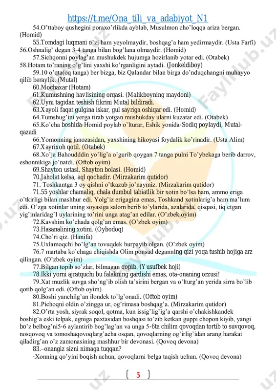 a qolg’an emas. (o’zbek oyim) 73.hasanalining xotini. (oybodoq) 74.cho’ri qiz. (hanifa) 75.uxlamoqchi bo’lg’an tovuqdek hurpayib olgan. (o’zbek oyim) 76.7 martaba ko’chaga chiqishda olim ponsad deganning qizi yoqa tushib hojiga arz qilingan. (o’zbek oyim) 77.bilgan topib so’zlar, bilmagan qopib. (yusufbek hoji) 78.ikki yorni ajratquchi bu falakning gardishi emas, ota-onaning orzusi! 79.xat muzlik suvga sho’ng’ib olish ta’sirini bergan va o’lturg’an yerida sirra bo’lib qotib qolg’an edi. (oftob oyim) 80.boshi yanchilg’an ilondek to’lg’onadi. (oftob oyim) 81.pichoqni oldin o’zingga ur, og’rimasa boshqag’a. (mirzakarim qutidor) 82.o’rta yosh, siyrak soqol, qotma, kun issig’lig’ig’a qarshi o’chakishkandek boshig’a eski telpak, egniga paxtasidan boshqasi to’zib ketkan guppi chopon kiyib, yangi bo’z belbog’ni5-6 aylantirib bog’lag’an va unga 5-6ta chilim qovoqdan tortib to suvqovoq, nosqovoq va tomoshaqovoqlarg’acha osqan, qovoqlarning og’irlig’idan arang harakat qiladirg’an o’z zamonasining mashhur bir devonasi. (qovoq devona) 83.–onangiz sizni nimaga tuqqan? -xonning qo’yini boqish uchun, qovoqlarni belga taqish uchun. (qovoq devona) https://t.me/ona_tili_va_adabiyot_n1 https://t.me/ona_tili_va_adabiyot_n1 6 84.dadam musallas qovoq, oyim …