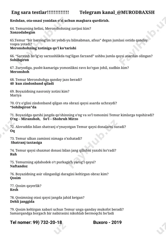 a ta’riflangan? yassaviy 96. qaysi shoir baytlarida jannat isi bor? eng sara testlar!!!!!!!!!!!!! telegram kanal_@murodbaxsh tel nomer: 99) 732-20-18 buxoro - 2019 firdavsiy 97. temur hofiz sheroziyga nimalar hadya etdi? to’n, ot, ikki shahar xirojiga teng in’om 98. misrning o’jar hukmdori kim? qofqoz 99. boyazdni kim o’ldiradi? o’z joniga qasd qiladi 100. temur otining laqabi nima? kuno’g’lon 101. temurning eng suyukli nabirasi kim? muhammad sulton 102. temurning taxtining valiahdi kim? muhammad sulton 103. temurning qaysi farzandi vafot etadi? jahongir mirzo 104. olamda temurni yengga oladigan yagona narsa nima? mehr 105. samarqand dorug’asi kim? xoja yusuf 106. qaysi asarda biri palov, biri kitob, biri bibixonim visolini tilagan uchta mullavachcha obrazi uchraydi? “sohibqiron” da 107. shohrux mirzoning o’g’illari kimlar? mirzo ulug’bek, ibrohim sulton 108. meronshohning o’g’li kim? ijil mirzo 109. umarshayxning o’g’li kim? said ahmad 110. temur qaysi nabirasini qosimbekka nikohlab beradi? zubayda 111. to’yga tashrif buyurgan keshlik, temurning tog’ayisi kim? sharif …