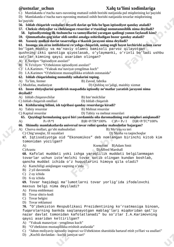 iqtisodiyotning xom -ashyo ombori nima? a) odamlar b)iqtisod c)tabiat d)zavod ,fabrikalar 47. reklama so’zining ma’nosi nima? a) yunoncha jar solish, chaqiriq b) yunoncha jar solish, baqirish c) lotincha jar solish, chaqiriq d) lotincha jar solish, baqirish 48. jamg’arilgan daromadning moddiy mulkka aylangan qismi va pul mablag’lari qanday nomlanadi? a) inson kapitali b)boylik c)moddiy boylik d)moddiy kapital 49. iqtisodiyot faniga o‘zining qarashlari bilan katta hissa qo‘shgan yunon faylasufi ksenofont yashab o‘tgan yillarni to‘g‘ri berilgan qatorni toping. a) eramizdan avvalgi 382 - 332 yillar b) milodiy 235 -278 yillar c) miloddan avvalgi 425 - 356 yillar d) miloddan avvalgi 106 -165 yillar 50. [bookmark: bookmark13]tovar haqidagi ma’lumotlarni tovar yorlig’ida ifodalovchi maxsus belgi qanday ataladi? a) firma emblemasi b)tovar shtrix-kodi c)tovar belgisi d)tovar reklamasi 51. [bookmark: bookmark14]quyidagilar orasidan qaysi javobda an'anaviy iqtisodiy tizim bugungi kungacha saqlanib qolgan? a) sibir taygasida va markaziy amerikada b) afrika va amazonka chakalakzorlarida c) sharqiy osiyo va janubiy …
