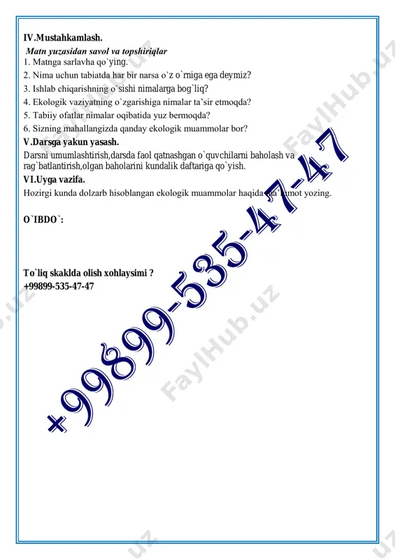 deymiz? 3. ishlab chiqarishning o`sishi nimalarga bog`liq? 4. ekologik vaziyatning o`zgarishiga nimalar ta’sir etmoqda? 5. tabiiy ofatlar nimalar oqibatida yuz bermoqda? 6. sizning mahallangizda qanday ekologik muammolar bor? v.darsga yakun yasash. darsni umumlashtirish,darsda faol qatnashgan o`quvchilarni baholash va rag`batlantirish,olgan baholarini kundalik daftariga qo`yish. vi.uyga vazifa. hozirgi kunda dolzarb hisoblangan ekologik muammolar haqida ma’lumot yozing. o`ibdo`: to`liq skaklda olish xohlaysimi ? +99899-535-47-47 sana:________ 9- «______» sinf 30-mavzu: ekologiya va biz. (ot-kesim, ularda -dir shaklining qo`llanishi). darsning maqsadi: ta`limiy maqsadi: o`quvchilarning mavzu haqidagi tushunchalarini shakllantirish, davlat ramzlari bilan tanishtirish,fikrini og`zaki tarzda aniq va tushunarli bayon qila olish komunikativ kompetensiyalarini shakllantirish. tarbiyaviy maqsadi: o`quvchilarni ona vatanga muhabbat, vatanparvarlik ruhida tarbiyalash orqali milliy va umummadaniy kompetensiyalarni shakllantirish. rivojlantiruvchi maqsadi: o`quvchilarning ma`naviy ongini o`stirish, mantiqiy fikrlash ko`nikmalarini rivojlantirish. dars metodlari:hamkorlik metodi,bbb usuli,aqliy hujum. dars turi:mustahkomlovchi. darsning jihozlanish vositalari:”o`zbek tili” darsligi,tarqatma materiallar, rasmlar. darsning borishi: i.tashkiliy qism. salomlashish,darsni tashkil qilish,sinf o`quvchilarining darsga tayyorligini tekshirish va davomatni …
