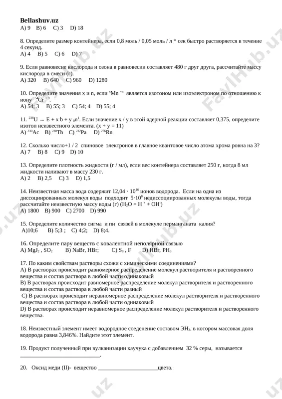 temperaturani necha marta oshirish kerak? 23. quyidagi birikmalardan qaysi biri faqat oksidlovchilik vazifani bajaradi? kno2 nh4oh k2cr207 h2s 24. argon atomining nisbiy atom massasi 39,948 ga teng ekanligini bilgan holda, uning absolut massasini hisoblang. 25. mnso4 ∙ nh2o kristallogidrat tarkibida 24,66% marganes bo’lsa, kristallogidrat tarkibida necha mol suv bo’ladi? i variant 1. kontsentratsiya azota i vodoroda v smesi gazov, prigotovlennix dlya sinteza ammiaka, sostavlyaet 12 mol / l. rasschitayte skorost reaktsii (%), esli kontsentratsiya vodoroda i ammiaka v kontsentratsii naxoditsya v sootnoshenii 1: 2 k ravnovesiyu v reaktsii. (km = 1) a) 25 b) 50 c) 75 d) 100 2. iz 3 razlichnix izotopov vodoroda (1h; 2d; 3t) i izotopov kisloroda 17o i 18o obrazuetsya molekul vodi. pri etom skolko protsentov v sostave molekul vodi budet 11 neytronov? a) 16,6 b) 25 c) 33,3 d) 41,6 3. gaz ammiak bil sloman. rasschitayte molyarnuyu massu (g / mol) smesi, esli ob'emnaya …