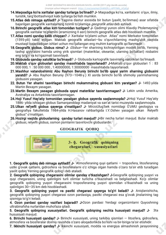 yirikqismlari(materiklar,okeanlar,ularningbo‘laklari)nisbatini engto‘g‘rivako‘rgazmalitasvirlaydi. 19.globusdaqandayxatoliklarbo'lmaydi?j-globusdakartografiktasvirningxatoliklaribo‘lmaydi. 20.maktabo'quvglobuslariqandaymasshtabdatayyorlanadi?j-maktabo‘quvglobuslari1:83 000000,1:50000000,1:40000000,1:30000000masshtabdatayyorlanadi. 21.mashhurvatandoshimizaburayhonberuniybirinchibo'libqaysiyarim sharningglobusini yaratdi?j-aburayhonberuniy(973—1048-y.)xiasrdabirinchibo‘libshimoliyyarimsharning globusiniyasagan. 22.butunyersharinitasvirlaganbirinchimukammalroqglobusnikim yaratgan?j-1492-yilda martinbexaym yasagan. 23.martinbexaym yasaganglobusdaqaysimateriklartasvirlanmagan?j-lekinundaamerika, avstraliyavaantarktidatasvirlanmagan. 24.hojiyusufhay'atiytomonidanyasalganglobusqayerdasaqlanmoqda?j-hojiyusufhay’atiy 1886-yildaishlaganglobussamarqanddagimadaniyatvasan’attariximuzeyidasaqlanmoqda. 25.ulkan rel'yefliglobusqayergao'rnatilgan?j-mirzoulug‘beknomidagio‘zmu geologiyava geografiya fakultetida 1984-yilda h.hasanovrahbarligida i.y.oshevyasagan ulkan relyefli globus“o‘rnatilgan. 26.hozirgivaqtdaglobuslarning qandayturlarimavjud?j-birnechaturlarimavjud.bularmaktab globusi,relyefliglobus,osmonjismlarinitasvirlovchiglobuslardir. 1.geografikqobiqdebnimagaaytiladi?j-atmosferaningquyiqatlami—troposfera,litosferaning ustkig‘ovakqatlami,gidrosferavabiosferalarnio‘zichigaolganhamdao‘zarota’siretibturadigan yaxlitqobiqyerninggeografikqobig‘idebataladi. 2.geografikqobiqningchegarasiniolimlarqandayo'tkazishgan?j-geografikqobiqningyuqoriva quyichegarasini,uningqalinliginiturliolimlarturlichao‘tkazishadivabelgilashadi.ko‘polimlar geografik qobiqning yuqorichegarasinitroposferaning yuqoriqismidan o‘tkazishadiva uning qalinligini30—35km debhisoblashadi. 3.geografik qobiqning yuqoriva pastkichegarasiqayerga to'g'rikeladi?j-aniqlanishicha, geografikqobiqningyuqorichegarasiozonpardasiga,pastkichegarasiesag‘ovakjinslariningtag qismigato‘g‘rikeladi. 4.ozon pardasiqandayvazifanibajaradi?j-o