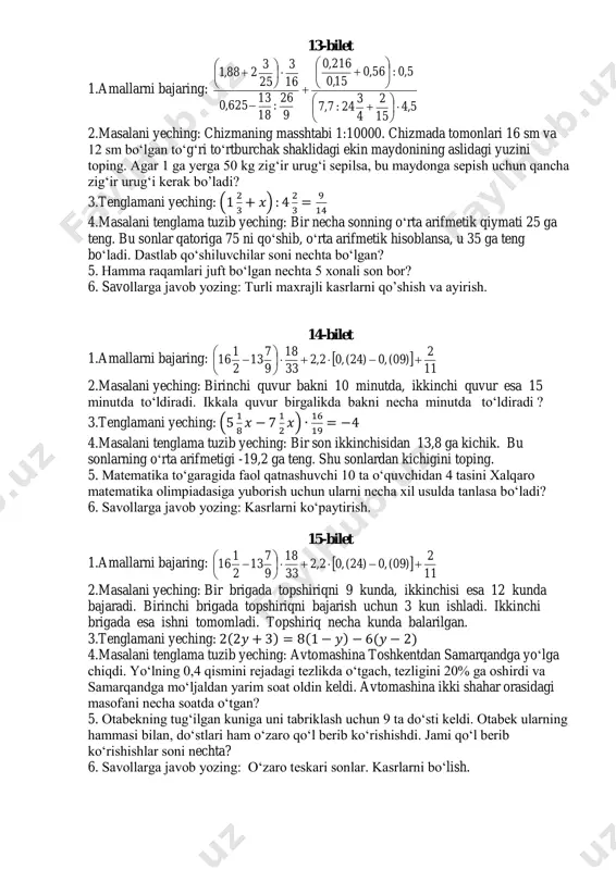 l olingan? 3.tenglamani yeching: 7(2𝑥 − 1) − 6(11 − 𝑥) = 3(𝑥 + 4) 4.masalani tenglama tuzib yeching: uchta sonning yig‘indisi 169,83 ga teng. agar sonlarning birida vergulni bir xona chapga surilsa, sonlarning kichigi, bir xona o‘ngga surilsa, sonlarning kattasi hosil bo‘ladi. shu sonlarni toping. 5. hamma raqamlari toq bo‘lgan nechta 5 xonali son bor? 6. savollarga javob yozing: kasrlarni taqqoslash. 13-bilet 1.amallarni bajaring: 5,4 15 2 4 3 24:7,7 5,0:56,0 15,0 216,0 9 26 : 18 13 625,0 16 3 25 3 288,1                        2.masalani yeching: chizmaning masshtabi 1:10000. chizmada tomonlari 16 sm va 12 sm bo‘lgan to‘g‘ri to‘rtburchak shaklidagi ekin maydonining aslidagi yuzini toping. agar 1 ga yerga 50 kg zig‘ir urug‘i sepilsa, bu maydonga sepish uchun qancha zig‘ir urug‘i kerak bo’ladi? 3.tenglamani yeching: (1 …