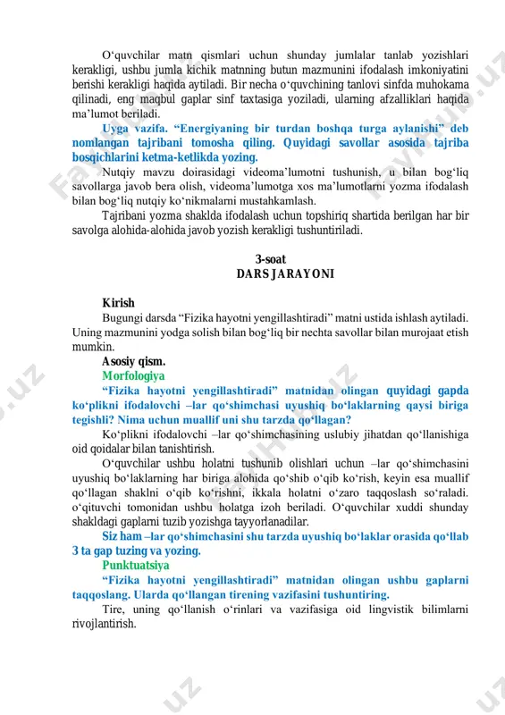 yozing. 1-2-savolga javob berishda matnning uslubiy jihatlariga eʼtibor qaratiladi. 3. matn tarkibidan tavsiya maʼnosi ifodalangan jumlani aniqlab, yozing. bizni oʻrab turgan olamning qanday tuzilganini bilish uchun dastlab uning asosi boʻlgan fizik qonuniyatlarni oʻrganishimiz kerak. fizika faqat murakkab formulalardangina iborat emasligini tushunishimiz lozim. 4. matnda berilgan tajribaning fizika bilan bogʻliq ekanini asoslovchi jumlani aniqlab, yozing. bu ichki impuls momenti saqlanish qonunining koʻz oldingizda namoyon boʻlishidir. yozma nutq matnning har bir qismida berilgan maʼlumotlarni bitta gap bilan ifodalang. ularni oʻzaro bogʻlang, berilgan matnni kichik matnga aylantirib yozing. matnning alohida qismlarida berilgan kichik mavzuni aniqlay olish, uni qismlarga boʻlishdan koʻzlangan maqsadni anglash, kichik sarlavhalar tanlay olish bilan bogʻliq nutqiy koʻnikmalarni rivojlantirish. oʻquvchilar matn qismlari uchun shunday jumlalar tanlab yozishlari kerakligi, ushbu jumla kichik matnning butun mazmunini ifodalash imkoniyatini berishi kerakligi haqida aytiladi. bir necha oʻquvchining tanlovi sinfda muhokama qilinadi, eng maqbul gaplar sinf taxtasiga yoziladi, ularning afzalliklari haqida maʼlumot beriladi. uyga vazifa. “energiyaning …