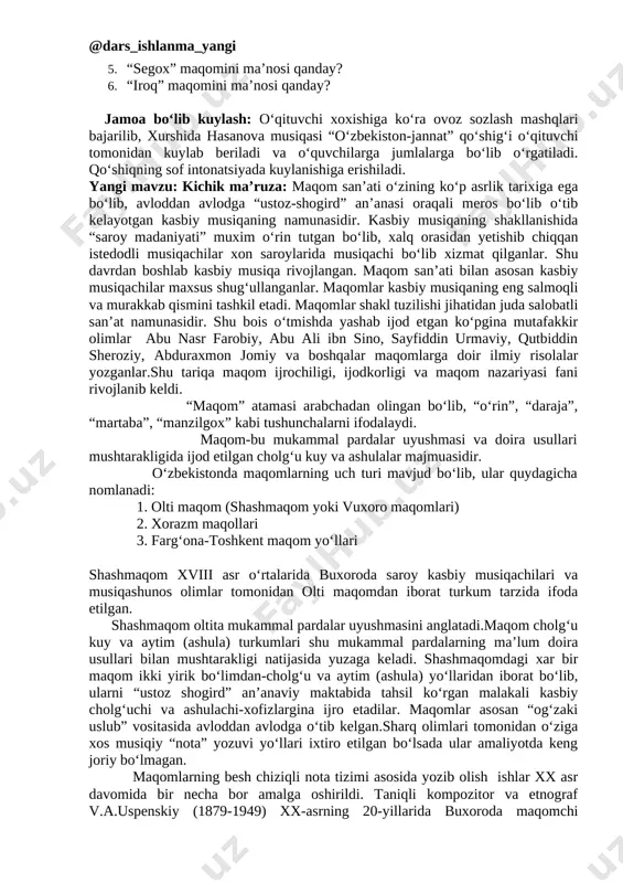 da avloddan avlodga o‘tib kelgan.sharq olimlari tomonidan o‘ziga xos musiqiy “nota” yozuvi yo‘llari ixtiro etilgan bo‘lsada ular amaliyotda keng joriy bo‘lmagan. maqomlarning besh chiziqli nota tizimi asosida yozib olish ishlar xx asr davomida bir necha bor amalga oshirildi. taniqli kompozitor va etnograf v.a.uspenskiy (1879-1949) xx-asrning 20-yillarida buxoroda maqomchi ustozlar-hofiz ota jalol nosir va tanburchi ota g‘iyos abdug‘aniylar ijrosida salobatli olti maqom tizimini nota yozuvlariga ilk bor tushiradi.akademik yunus rajabiy (1897-1976) ham olti maqom tizimini ikki bor -50-yillar va 60-70-yillar davomida nota yozuvlarida bosmadan chiqardi. shashmaqom-olti maqom degani bo‘lib, u quyidagi maqomlardan tashkil topadi: dars yakuni: testdan foydalanib, mavzu mustahkamlanadi. o‘qituvchi test yozilgan kartochkalarni har bir qatordagi o‘quvchilarga tarqatadi, o‘quvchilar ketma-ket javob berishadi. 1. “maqom” atamasining ma’nosi qanday? a) “o‘rin”, “joy”, “daraja” b) xorazm maqomlari d) chang, dutor 2. maqomlar shakl tuzilishi jixatidan qanday asar? a) uch ovozli asar b) xor uchun yozilgan asar d) saoobatli san’at namunasi. 3. kasbiy musiqaning …