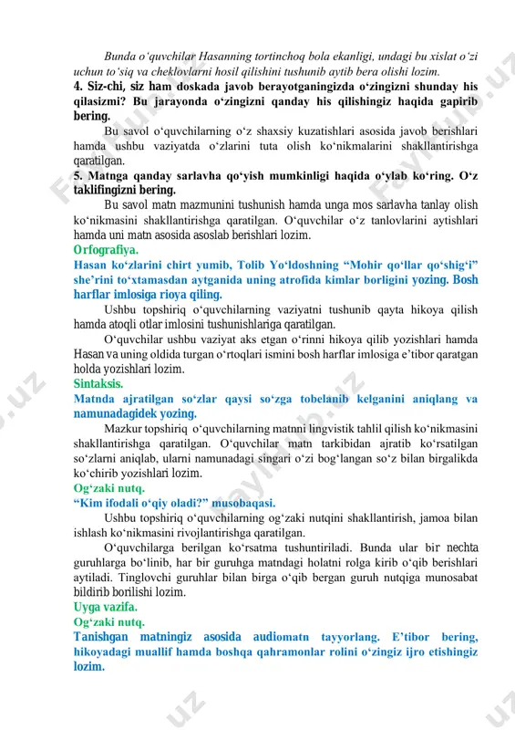 shlari aytiladi. soʻngra matn ostidagi savollar bilan suhbat boshlanadi. 1. hasanning ustozi – dildora opaning harakatlarini tushuntirishga harakat qiling. uning maqsadi nima edi? bu savol oʻquvchilarning hikoya qahramonlarining xatti-harakatlari orqali ularga baho berish koʻnikmasini shakllantirishga qaratilgan. oʻquvchilar dildora opa tutgan vaziyat orqali hasanning hammani oldida nutq soʻzlash imkoniyatini oʻziga namoyish etib berish va bu orqali omma oldida nutq soʻzlashni oʻrgatishga qaratilgan. 2. hasanning doskadagi holati tasviri berilgan jumlalarni qayta oʻqing. hikoya muallifi bu tasvir orqali nima demoqchi? bu savol matndan muallif maqsadini aniqlay olish, hasanning holatini tushunishga qaratilgan. oʻquvchilar shunday holatda oʻzlarida qanday his- tuygʻularni sezishgani haqida soʻraladi. 3. hikoya qahramoni hasan qanday bola? uning bunday feʼl-atvori yaxshimi yoki yomon? javobingizni izohlang. bunda oʻquvchilar hasanning tortinchoq bola ekanligi, undagi bu xislat oʻzi uchun toʻsiq va cheklovlarni hosil qilishini tushunib aytib bera olishi lozim. 4. siz-chi, siz ham doskada javob berayotganingizda oʻzingizni shunday his qilasizmi? bu jarayonda oʻzingizni qanday his qilishingiz …