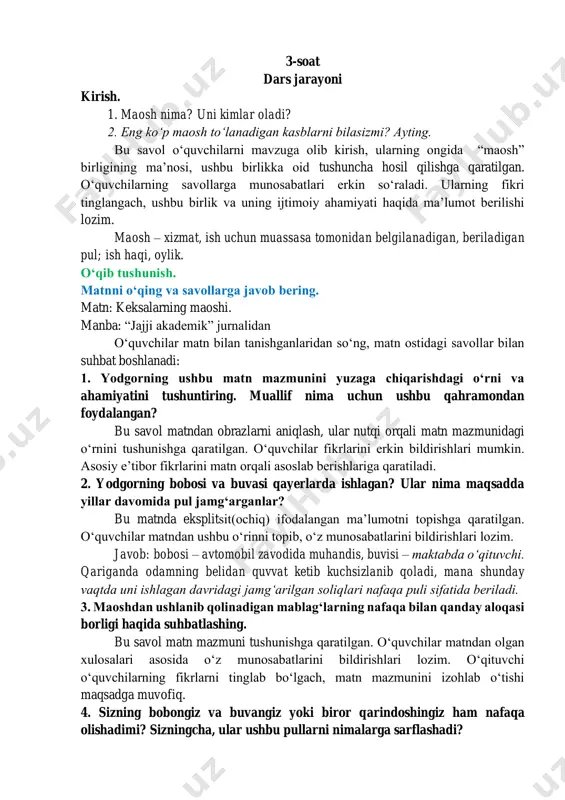 aʼlumotdan foydalangan holda oʻz matnlarini infografika koʻrinishida ifodalab berishlari lozim. 3-soat dars jarayoni kirish. 1. maosh nima? uni kimlar oladi? 2. eng koʻp maosh toʻlanadigan kasblarni bilasizmi? ayting. bu savol oʻquvchilarni mavzuga olib kirish, ularning ongida “maosh” birligining maʼnosi, ushbu birlikka oid tushuncha hosil qilishga qaratilgan. oʻquvchilarning savollarga munosabatlari erkin soʻraladi. ularning fikri tinglangach, ushbu birlik va uning ijtimoiy ahamiyati haqida maʼlumot berilishi lozim. maosh – xizmat, ish uchun muassasa tomonidan belgilanadigan, beriladigan pul; ish haqi, oylik. oʻqib tushunish. matnni oʻqing va savollarga javob bering. matn: keksalarning maoshi. manba: “jajji akademik” jurnalidan oʻquvchilar matn bilan tanishganlaridan soʻng, matn ostidagi savollar bilan suhbat boshlanadi: 1. yodgorning ushbu matn mazmunini yuzaga chiqarishdagi oʻrni va ahamiyatini tushuntiring. muallif nima uchun ushbu qahramondan foydalangan? bu savol matndan obrazlarni aniqlash, ular nutqi orqali matn mazmunidagi oʻrnini tushunishga qaratilgan. oʻquvchilar fikrlarini erkin bildirishlari mumkin. asosiy eʼtibor fikrlarini matn orqali asoslab berishlariga qaratiladi. 2. yodgorning bobosi va …