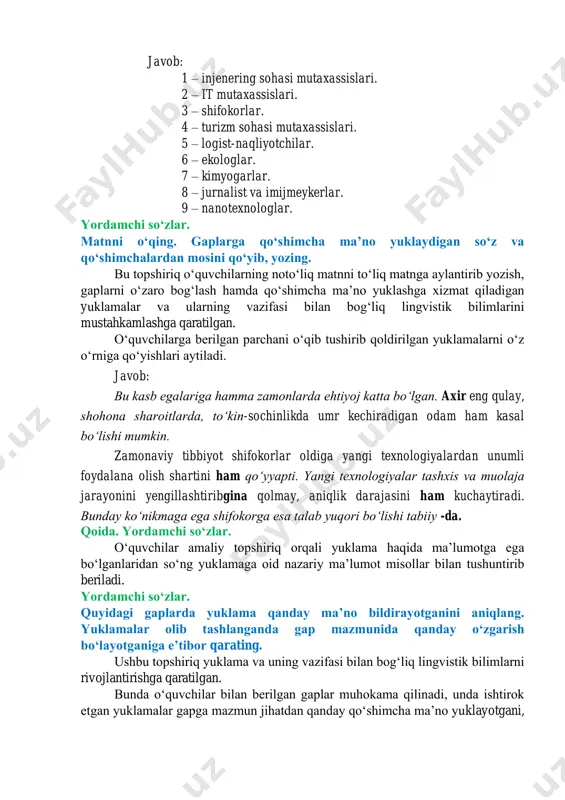 g atamalarni toʻgʻri talaffuz qilishi, ularni rasmli maʼlumot bilan bogʻlay olish koʻnikmasini shakllantirishga qaratilgan. bunda oʻquvchilarga rasmlarni kuzatib, yuqorida tinglagan audiomatndagi qaysi kasb egalari tasvirlanganliklarini yozishlari aytiladi. soʻngra doskada rasmning tartib raqami va unga mos kasb egasining nomi yozilib, oʻquvchilarga navbat bilan kasb nomlari talaffuz qildiriladi. bu jarayonda ularning nutqi kuzatilishi hamda xatolari tuzatilib, ifodali talaffuz qilib berilishi lozim. oʻquvchilarning eʼtibori urgʻuning qaysi boʻgʻinga tushayotganligiga qaratiladi. javob: 1 – injenering sohasi mutaxassislari. 2 – it mutaxassislari. 3 – shifokorlar. 4 – turizm sohasi mutaxassislari. 5 – logist-naqliyotchilar. 6 – ekologlar. 7 – kimyogarlar. 8 – jurnalist va imijmeykerlar. 9 – nanotexnologlar. yordamchi soʻzlar. matnni oʻqing. gaplarga qoʻshimcha maʼno yuklaydigan soʻz va qoʻshimchalardan mosini qoʻyib, yozing. bu topshiriq oʻquvchilarning notoʻliq matnni toʻliq matnga aylantirib yozish, gaplarni oʻzaro bogʻlash hamda qoʻshimcha maʼno yuklashga xizmat qiladigan yuklamalar va ularning vazifasi bilan bogʻliq lingvistik bilimlarini mustahkamlashga qaratilgan. oʻquvchilarga berilgan parchani oʻqib tushirib qoldirilgan yuklamalarni …