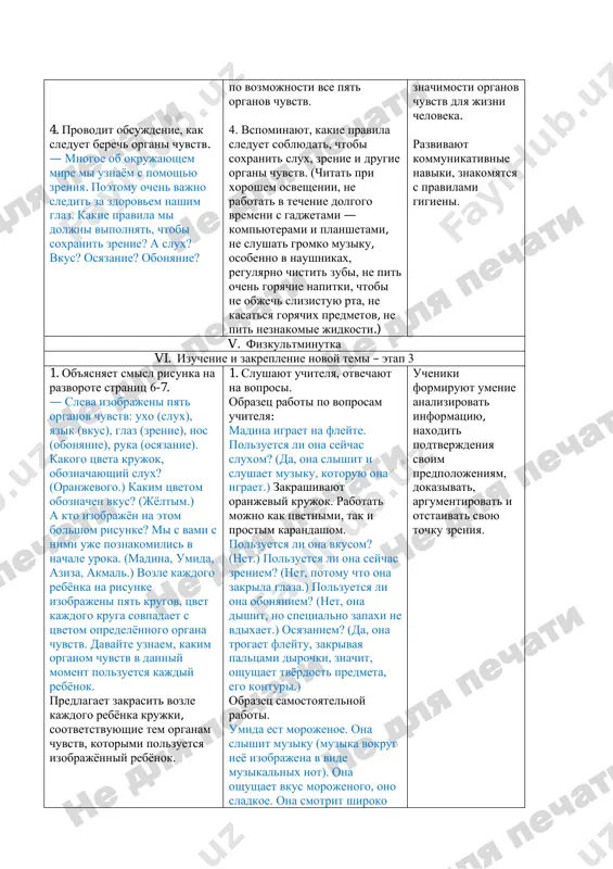 at gromko muziku, osobenno v naushnikax, regulyarno chistit zubi, ne pit ochen goryachie napitki, chtobi ne objech slizistuyu rta, ne kasatsya goryachix predmetov, ne pit neznakomie jidkosti.) znachimosti organov chuvstv dlya jizni cheloveka. razvivayut kommunikativnie naviki, znakomyatsya s pravilami gigieni. v. fizkultminutka vi. izuchenie i zakreplenie novoy temi – etap 3 1. ob'yasnyaet smisl risunka na razvorote stranits 6-7. — sleva izobrajeni pyat organov chuvstv: uxo (slux), yazik (vkus), glaz (zrenie), nos (obonyanie), ruka (osyazanie). kakogo tsveta krujok, oboznachayushiy slux? (oranjevogo.) kakim tsvetom oboznachen vkus? (jyoltim.) a kto izobrajyon na etom bolshom risunke? mi s vami s nimi uje poznakomilis v nachale uroka. (madina, umida, aziza, akmal.) vozle kajdogo rebyonka na risunke izobrajeni pyat krugov, tsvet kajdogo kruga sovpadaet s tsvetom opredelyonnogo organa chuvstv. davayte uznaem, kakim organom chuvstv v danniy moment polzuetsya kajdiy rebyonok. predlagaet zakrasit vozle kajdogo rebyonka krujki, sootvetstvuyushie tem organam chuvstv, kotorimi polzuetsya izobrajyonniy rebyonok. 1. …