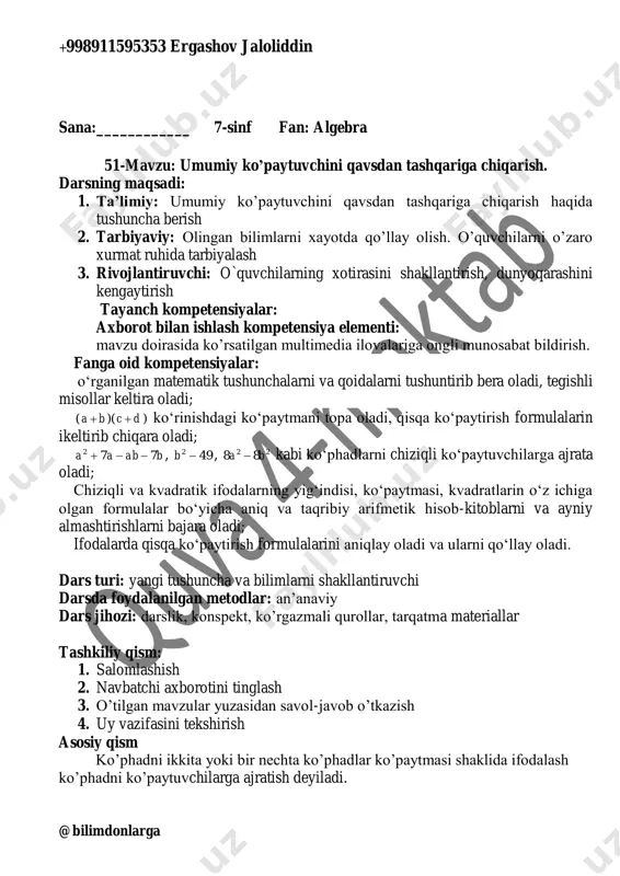 ulalarin ikeltirib chiqara oladi; babaa 772  , 492 b , 22 88 ba  kabi ko‘phadlarni chiziqli ko‘paytuvchilarga ajrata oladi; chiziqli va kvadratik ifodalarning yig‘indisi, ko‘paytmasi, kvadratlarin o‘z ichiga olgan formulalar bo‘yicha aniq va taqribiy arifmetik hisob-kitoblarni va ayniy almashtirishlarni bajara oladi; ifodalarda qisqa ko‘paytirish formulalarini aniqlay oladi va ularni qo‘llay oladi. dars turi: olingan tushuncha va bilimlarni rivojlantiruvchi darsda foydalanilgan metodlar: an’anaviy dars jihozi: darslik, konspekt, ko’rgazmali qurollar, tarqatma materiallar tashkiliy qism: 1. salomlashish 2. navbatchi axborotini tinglash 3. o’tilgan mavzular yuzasidan savol-javob o’tkazish 4. uy vazifasini tekshirish asosiy qism 339-misol. 1) 9mn+9n=9n(m+1) 2) 3bd+3ab=3b(d+a) 3) 11z-33yz=11z(1-3y) 4) 6pk-3p=3p(2k-1) 340-misol. )32(41284)4 )412(31236)3 )()2 )()1 222 2 2 2 aabbbaabb baabaaa zxyxxzxxy acbaaacab     +998911595353 ergashov jaloliddin @bilimdonlarga 341-misol. )()4)()3 )3(3)2)2(2)1 22233232324 3342224 xyyxyxyxbaababba aaaaaaaa   mustahkamlash: 342-misol. )12(336)4)13(5515)3 )4(6246)2)23(61218)1 32252335 22243447   aaaaxxxx xxxxyyyy 343-misol. )43(3129)4)(7147)3 )15(4420)2)43(3129)1 2222 22232322 yzxyzzxyxyzbaabccabbca xyyxyxyxbaababba   …