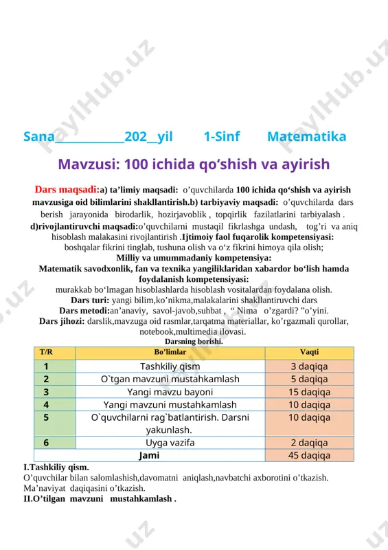rbiyalash .d)rivojlantiruvchi maqsadi:o’quvchilarni mustaqil fikrlashga undash, tog’ri va aniq hisoblash malakasini rivojlantirish .ijtimoiy faol fuqarolik kompetensiyasi:boshqalar fikrini tinglab, tushuna olish va o‘z fikrini himoya qila olish;milliy va umummadaniy kompetensiya:matematik savodxonlik, fan va texnika yangiliklaridan xabardor bo‘lish hamda foydalanish kompetensiyasi:murakkab bo‘lmagan hisoblashlarda hisoblash vositalardan foydalana olish.dars turi: yangi bilim,ko’nikma,malakalarini shakllantiruvchi dars dars metodi:an’anaviy, savol-javob,suhbat , “ nima o’zgardi? ”o’yini. dars jihozi: darslik,mavzuga oid rasmlar,tarqatma materiallar, ko’rgazmali qurollar, notebook,multimedia ilovasi.darsning borishi. t/r bo’limlar vaqti 1 tashkiliy qism 3 daqiqa 2 o`tgan mavzuni mustahkamlash 5 daqiqa 3 yangi mavzu bayoni 15 daqiqa 4 yangi mavzuni mustahkamlash 10 daqiqa 5 o`quvchilarni rag`batlantirish. darsni yakunlash. 10 daqiqa 6 uyga vazifa 2 daqiqa jami 45 daqiqa i.tashkiliy qism. o’quvchilar bilan salomlashish,davomatni aniqlash,navbatchi axborotini o’tkazish.ma’naviyat daqiqasini o’tkazish. ii.o’tilgan mavzuni mustahkamlash .o’tgan mavzu yuzasidan o’quvchilarning bilimlari turli xil o’yinb va metodlar yordamida asosan savol javob yordamida mustahkamlanadi. o’quvchilarda o’rganishi qiyin bo’lgan mavzu qisimlar tez va tushunarli qilib yana …
