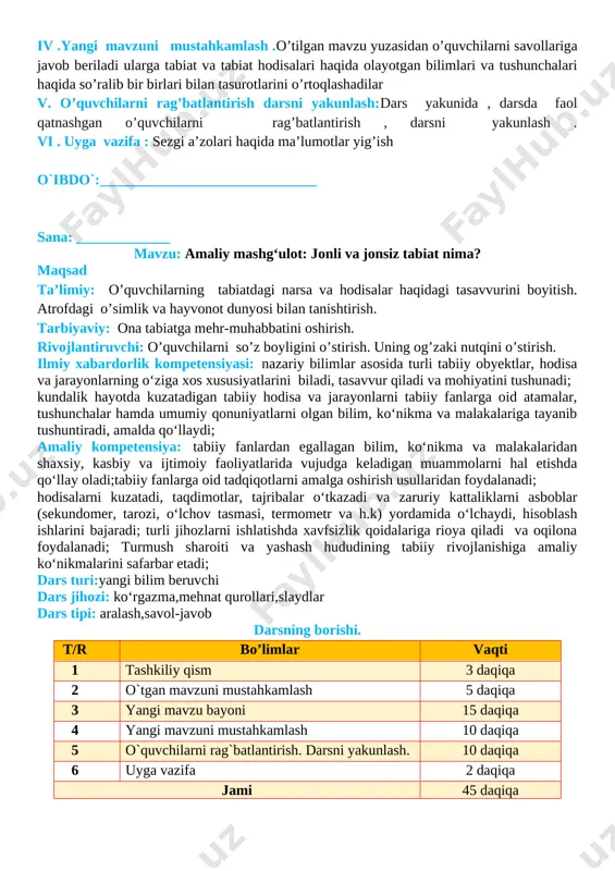 ida vujudga keladigan muammolarni hal etishda qo‘llay oladi;tabiiy fanlarga oid tadqiqotlarni amalga oshirish usullaridan foydalanadi; hodisalarni kuzatadi, taqdimotlar, tajribalar o‘tkazadi va zaruriy kattaliklarni asboblar (sekundomer, tarozi, o‘lchov tasmasi, termometr va h.k) yordamida o‘lchaydi, hisoblash ishlarini bajaradi; turli jihozlarni ishlatishda xavfsizlik qoidalariga rioya qiladi va oqilona foydalanadi; turmush sharoiti va yashash hududining tabiiy rivojlanishiga amaliy ko‘nikmalarini safarbar etadi; dars turi:yangi bilim beruvchi dars jihozi: ko‘rgazma,mehnat qurollari,slaydlar dars tipi: aralash,savol-javob darsning borishi. t/r bo’limlar vaqti 1 tashkiliy qism 3 daqiqa 2 o`tgan mavzuni mustahkamlash 5 daqiqa 3 yangi mavzu bayoni 15 daqiqa 4 yangi mavzuni mustahkamlash 10 daqiqa 5 o`quvchilarni rag`batlantirish. darsni yakunlash. 10 daqiqa 6 uyga vazifa 2 daqiqa jami 45 daqiqa i.tashkiliy qism. 1.o’quvchilar bilan 2.salomlashish . 3.davomatni aniqlash . ii .o’tgan mavzuni mustahkamlash: o’tgan mavzu yuzasidan savol javob orqali guruhlar bilan ishlab mavzu haqidagi fikrlar va umumiy hulosalar mustahkamlanadi. o’quvchilarni qiziqtirgan mavzuga doir qo’shimcha savollarga javob beriladi. jonsiz jism …