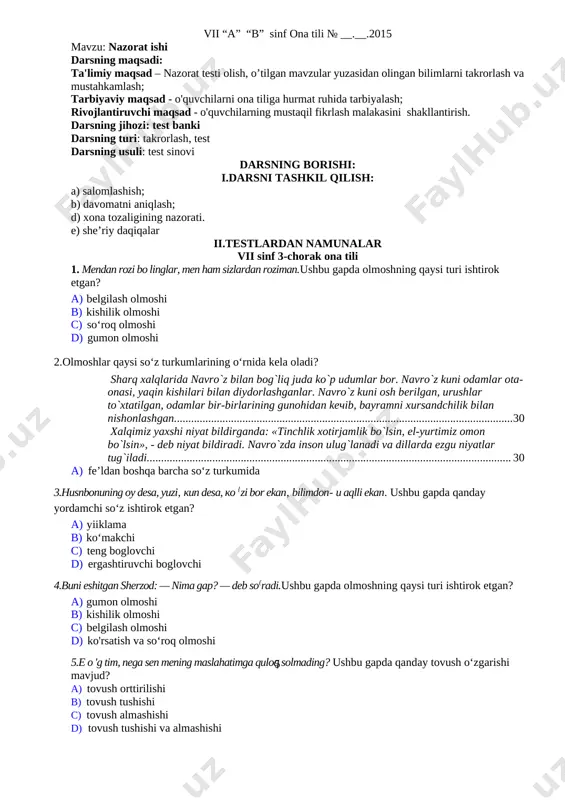 s. mardiyev) xullas, hammasiko‘ngildagidekborayotganedi-yu, to£satdanikkovlarihamshaharga, oczuylarigaqaytishfikrigatushibqolishdi. (x. to ‘xtaboyev) 3.zo‘r-ku, qog£ozmasmi? — dedi u hammadan keyin boychechakni qo'liga olib. (a. ko‘chimov) 4. nahotki, u meni rostdan ham kutayotgan bo‘lsa! (yo‘ldosh sulaymon) 5. lekin ellik yil yo‘lda hamroh bo‘lgan, birga o‘y surib, birga qogcoz qoralagan do‘stning ham aytadigan gaplari bordir, axir! iv.takrorlash uchun savollar 1.kuchaytiruv-ta’kid yuklamalari gap mazmuniga qanday ma’noyuklaydi? misollar bilan tushuntiring. 2. bu yuklamalarning imlosini tushuntiring. v.uyga vazifa: 247-mashq.uyga vazifa.«mustaqillik va milliy urf-odatlar» mavzusida matn tuzing.unda kuchaytiruv-ta’kid yuklamalaridan ham foydalaning. ularning imlosiga e’tibor bering. vii “a” “b” sinf ona tili № __.__.2015 mavzu: nazorat ishi darsning maqsadi: ta'limiy maqsad – nazorat testi olish, o’tilgan mavzular yuzasidan olingan bilimlarni takrorlash va mustahkamlash; tarbiyaviy maqsad - o'quvchilarni ona tiliga hurmat ruhida tarbiyalash; rivojlantiruvchi maqsad - o'quvchilarning mustaqil fikrlash malakasini shakllantirish. darsning jihozi: test banki darsning turi: takrorlash, test darsning usuli: test sinovi darsning borishi: i.darsni tashkil qilish: a) salomlashish; b) davomatni …
